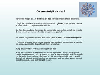 Ce sunt fulgii de nea?
Povestea incepe cu....o picatura de apa care devine un cristal de gheata.
Fulgii de zapada nu sunt nimic altceva decat ...gheata, insa formele pe care
le iau sunt de o complexitate incredibila.
Un fulg de zapada se formeaza din combinatia mai multor cristale de gheata.
Exista practic un numar infinit de aranjamente posibile.
Un singur fulg de nea este alcatuit din 2 pana la 200 cristale fine de gheata.
Procesul prin care se formeaza acestia este acela de condensare a vaporilor
de apa pe particulele de praf intalnite in atmosfera.
Fulgi de zăpadă se fomeaza din vapori de apă
Fulgi de zăpadă nu sunt picaturi de ploaie îngheţate. Uneori, picăturile de
ploaie se congeleaza cand acestea cad, dar aceasta este lapoviţă.Particulele
de lapoviţa nu au nici complexitatea si nici simetria cristalelor de zăpadă.
Cristale de zăpadă atunci când se condensează sub formă de vapori de apă
direct în gheaţă, care se întâmplă în nori.
 
