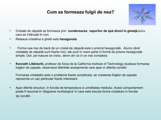 Cum se formeaza fulgii de nea?
• Cristale de zăpadă se formeaza prin condensarea vaporilor de apă direct în gheaţă,lucru
care se întâmplă în nori.
• Reteaua cristalina a ghetii este hexagonala
• Forma cea mai de bază de un cristal de zăpadă este o prismă hexagonală. Atunci când
cristalele de zăpadă sunt foarte mici, ele sunt în mare parte în formă de prisme hexagonale
simple. Dar, pe masura ce cresc, devin din ce in ce mai complexe.
• Kenneth Libbrecht, profesor de fizica de la California Institute of Technology studiaza formarea
fulgilor de zapada, observand diferitele aranjamente care apar in diferite conditii.
Formarea cristalelor,este o problema foarte complicata, iar cresterea fulgilor de zapada
reprezinta un caz particular foarte interesant.
• Apar diferite structuri, in functie de temperatura si umiditatea mediului. Acest comportament
poate fi rezumat in 'diagrama morfologica' in care este trecuta forma cristalului in functie
de conditii.
 