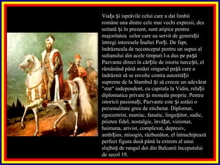 Via a i isprăvile celui care a dat limbiiț ș
române una dintre cele mai vechi expresii, des
uzitată i în prezent, sunt atipice pentruș
majoritatea celor care au servit de genera iiț
întregi interesele Înaltei Por i. De fapt,ț
îndrăzneala de neconceput pentru un supus al
sultanului din acele timpuri l-a dus pe pa ăș
Pazvante direct în căr ile de istorie turce ti, elț ș
rămânând până astăzi singurul pa ă care aș
îndrăznit să se revolte contra autorită iiț
supreme de la Stambul i să creeze un adevăratș
"stat" independent, cu capitala la Vidin, rela iiț
diplomatice private i moneda proprie. Pentruș
istoricii pasiona i, Pazvante este i astăzi oț ș
personalitate greu de etichetat. Diplomat,
egocentrist, maniac, fanatic, lingu itor, sadic,ș
prieten fidel, nostalgic, învă at, vizionar,ț
haimana, arivist, complexat, depresiv,
ambi ios, misogin, răzbunător, el întruchipeazăț
perfect figura dusă până la extrem al unui
slujba de rangul doi din Balcanii începutuluiș
de secol 19.
 
