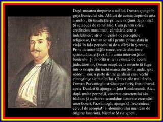 După moartea timpurie a tatălui, Osman ajunge în
grija bunicului său. Alături de acesta deprinde arta
armelor, î i însu e te primele no iuni de politicăș ș ș ț
i se apucă de cămătărie. Cum pentru oriceș
credincios musulman, cămătăria este o
îndeletnicire strict interzisă de perceptele
religioase, Osman se află pentru prima dată în
via ă în fa a pericolului de a sfâr i în treang.ț ț ș ș
Prins de autorită ile turce, are de ales întreț
spânzurătoare i exil. În urma interven iilorș ț
bunicului i datorită mitei avansate de acestaș
judecătorilor, Osman scapă de la moarte i fugeș
într-o noapte din închisoarea din Sofia unde, spre
norocul său, o parte dintre gardieni erau vechi
cuno tin e ale bunicului. Câteva zile mai târziu,ș ț
Osman Pazvantoglu străbate pe furi , într-o barcă,ș
apele Dunării i ajunge în ara Românească. Aici,ș ț
după multe peripe ii, datorate caracterului săuț
bătăios i a câtorva scandaluri datorate escrocăriiș
unor boieri, Pazvantoglu ajunge să frecventeze
cercul de apropia i ai domnitorului muntean deț
origine fanariotă, Nicolae Mavrogheni.
 