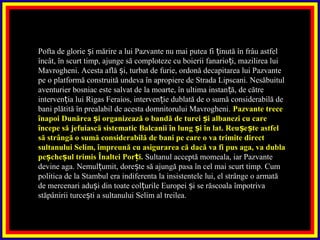 Pofta de glorie i mărire a lui Pazvante nu mai putea fi inută în frâu astfelș ț
încât, în scurt timp, ajunge să comploteze cu boierii fanario i, mazilirea luiț
Mavrogheni. Acesta află i, turbat de furie, ordonă decapitarea lui Pazvanteș
pe o platformă construită undeva în apropiere de Strada Lipscani. Nesăbuitul
aventurier bosniac este salvat de la moarte, în ultima instan ă, de cătreț
interven ia lui Rigas Feraios, interven ie dublată de o sumă considerabilă deț ț
bani plătită în prealabil de acesta domnitorului Mavrogheni. Pazvante trece
înapoi Dunărea i organizează o bandă de turci i albanezi cu careș ș
începe să jefuiască sistematic Balcanii în lung i în lat. Reu e te astfelș ș ș
să strângă o sumă considerabilă de bani pe care o va trimite direct
sultanului Selim, împreună cu asigurarea că dacă va fi pus aga, va dubla
pe che ul trimis Înaltei Por i.ș ș ț Sultanul acceptă momeala, iar Pazvante
devine aga. Nemul umit, dore te să ajungă pasa în cel mai scurt timp. Cumț ș
politica de la Stambul era indiferenta la insistentele lui, el strânge o armată
de mercenari adu i din toate col urile Europei i se răscoala împotrivaș ț ș
stăpânirii turce ti a sultanului Selim al treilea.ș
 