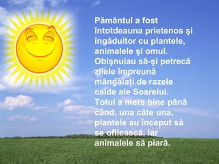 Pământul a fost
întotdeauna prietenos şi
îngăduitor cu plantele,
animalele şi omul.
Obişnuiau să-şi petrecă
zilele împreună
mângâiaţi de razele
calde ale Soarelui.
Totul a mers bine până
când, una câte una,
plantele au început să
se ofilească, iar
animalele să piară.