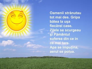 Oamenii strănutau
tot mai des. Gripa
bătea la uşa
fiecărei case.
Zilele se scurgeau
şi Pământul
suferea din ce in
ce mai tare.
Apa se împuţina,
aerul se polua.