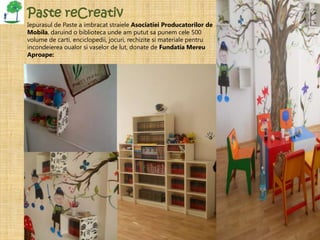 Paste reCreativ
Iepurasul de Paste a imbracat straiele Asociatiei Producatorilor de
Mobila, daruind o biblioteca unde am putut sa punem cele 500
volume de carti, enciclopedii, jocuri, rechizite si materiale pentru
incondeierea oualor si vaselor de lut, donate de Fundatia Mereu
Aproape:
 