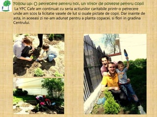 Follow up: O petrecere pentru noi, un viitor de poveste pentru copii
 La YPC Cafe am continuat cu seria actiunilor caritabile printr-o petrecere
unde am scos la licitatie vasele de lut si ouale pictate de copii. Dar inainte de
asta, in aceeasi zi ne-am adunat pentru a planta copacei, si flori in gradina
Centrului.
 