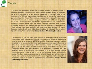 Morala


  “Cea mai tare experienta alaturi de 18 tineri frumosi, 7 traineri iscusiti si
  mentorii deosebiti, care intr-o luna mi-au devenit prieteni, colegi si parteneri.
  De la ei si, impreuna cu ei, am avut de invatat tot ce nu stiam pana sa ma
  inscriu in YPA. YPA este o provocare si un laborator in care se fac experimente
  pe oameni cu idei. Povesti Pentru Viitor, proiectul nostru de suflet, s-a nascut
  dintr-o intrebare: cum ar fi daca.. am putea schimba lumea? Si am inceput zic
  eu, cu noi. Cel mai mult mi-a placut sa fac improvizatie si sa vad cum simbolul
  proiectului nostru prinde viata pe peretii centrului Sf.Nicolae spre bucuria
  copilasilor. Acum ma simt libera sa vorbesc in public si raman cu convingerea ca
  "Your attitude, not your aptitude, will determine your altitude." O sa-mi
  lipseasca mult sedintele tarzii si bomboanele aduse de intarziati. Dar, nu uitati..
  Povestile Pentru Viitor continua! :)” Diana Nastase (Marketing Executive)



   “M-am inscris la YPA din ideea de a participa la workshop-urile de dezvoltare
   personala in egala masura cu dorinta de a face parte din echipa de Marketing a
   ceea ce urma sa fie campania NOASTRA sociala. Cu aceasta ocazie am realizat
   ca este greu sa te desprinzi de rutina ta zilnica, este greu sa pleci in fiecare zi la
   6 fix de la serviciu si sa alergi pe drum ca sa nu intarzii la workshopuri, este
   greu sa iti rupi din timpul tau liber ca sa il deduci unor straini, sau ca sa pui
   “campania la cale”, este greu la inceput sa te acomodezi cu oameni noi, DAR
   MERITA!! Merita sa iesi din zona de comfort si sa fii de folos altcuiva . Merita
   pentru increderea in tine sa vezi ca efortul tau conteaza! Si asta am invatat in
   cadrul YPA. Sunt bucuroasa sa constat ca oricand iti poti face prieteni, chiar si
   numai intr-o luna. Le multumesc trainerilor ca au impartasit intelepciunea lor, si
   mentorilor care ne-au ajutat in implementarea proiectului.” Viorica Carlan
   (Marketing Executive)
 