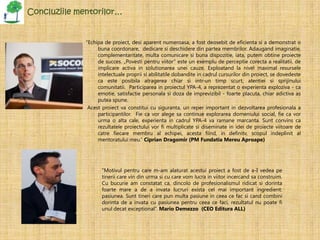 Concluziile mentorilor…


              “Echipa de proiect, desi aparent numeroasa, a fost deosebit de eficienta si a demonstrat o
                   buna coordonare, dedicare si deschidere din partea membrilor. Adaugand imaginatie,
                   complementaritate, multa comunicare si buna dispozitie, iata, putem obtine proiecte
                   de succes. „Povesti pentru viitor” este un exemplu de perceptie corecta a realitatii, de
                   implicare activa in solutionarea unei cauze. Exploatand la nivel maximal resursele
                   intelectuale proprii si abilitatile dobandite in cadrul cursurilor din proiect, se dovedeste
                   ca este posibila atragerea chiar si intr-un timp scurt, atentiei si sprijinului
                   comunitatii. Participarea in proiectul YPA-4, a reprezentat o experienta exploziva - ca
                   emotie, satisfactie personala si doza de imprevizibil - foarte placuta, chiar adictiva as
                   putea spune.
               Acest proiect va constitui cu siguranta, un reper important in dezvoltarea profesionala a
                   participantilor. Fie ca vor alege sa continue explorarea domeniului social, fie ca vor
                   urma o alta cale, experienta in cadrul YPA-4 va ramane marcanta. Sunt convins ca
                   rezultatele proiectului vor fi multiplicate si diseminate in idei de proiecte viitoare de
                   catre fiecare membru al echipei, acesta fiind, in definitv, scopul indeplinit al
                   mentoratului meu.” Ciprian Dragomir (PM Fundatia Mereu Aproape)




                     “Motivul pentru care m-am alaturat acestui proiect a fost de a-I vedea pe
                     tinerii care vin din urma si cu care vom lucra in viitor incercand sa construim.
                     Cu bucurie am constatat ca, dincolo de profesionalismul ridicat si dorinta
                     foarte mare a de a invata lucruri exista cel mai important ingredient:
                     pasiunea. Sunt tineri care pun multa pasiune in ceea ce fac si cand combini
                     dorinta de a invata cu pasiunea pentru ceea ce faci, rezultatul nu poate fi
                     unul decat exceptional”. Mario Demezzo (CEO Editura ALL)
 