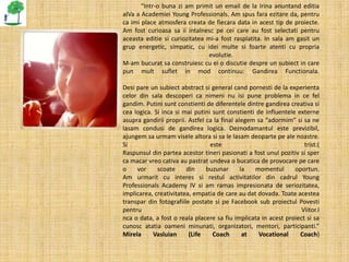 “Intr-o buna zi am primit un email de la Irina anuntand editia
aIVa a Academiei Young Professionals. Am spus fara ezitare da, pentru
ca imi place atmosfera creata de fiecara data in acest tip de proiecte.
Am fost curioasa sa ii intalnesc pe cei care au fost selectati pentru
aceasta editie si curiozitatea mi-a fost rasplatita. In sala am gasit un
grup energetic, simpatic, cu idei multe si foarte atenti cu propria
                               evolutie.
M-am bucurat sa construiesc cu ei o discutie despre un subiect in care
pun mult suflet in mod continuu: Gandirea Functionala.

Desi pare un subiect abstract si general cand pornesti de la experienta
celor din sala descoperi ca nimeni nu isi pune problema in ce fel
gandim. Putini sunt constienti de diferentele dintre gandirea creativa si
cea logica. Si inca si mai putini sunt constienti de influentele externe
asupra gandirii proprii. Astfel ca la final alegem sa “adormim” si sa ne
lasam condusi de gandirea logica. Deznodamantul este previzibil,
ajungem sa urmam visele altora si sa le lasam deoparte pe ale noastre.
Si                               este                               trist:(
Raspunsul din partea acestor tineri pasionati a fost unul pozitiv si sper
ca macar vreo cativa au pastrat undeva o bucatica de provocare pe care
o    vor     scoate     din     buzunar       la  momentul      oportun.
Am urmarit cu interes si restul activitatilor din cadrul Young
Professionals Academy IV si am ramas impresionata de seriozitatea,
implicarea, creativitatea, empatia de care au dat dovada. Toate acestea
transpar din fotografiile postate si pe Facebook sub proiectul Povesti
pentru                                                             Viitor.I
nca o data, a fost o reala placere sa fiu implicata in acest proiect si sa
cunosc atatia oameni minunati, organizatori, mentori, participanti.”
Mirela     Vasluian      (Life    Coach        at  Vocational     Coach)
 