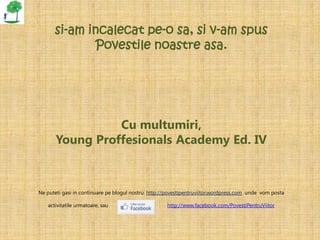 si-am incalecat pe-o sa, si v-am spus
             Povestile noastre asa.




                 Cu multumiri,
       Young Proffesionals Academy Ed. IV



Ne puteti gasi in continuare pe blogul nostru: http://povestipentruviitor.wordpress.com unde vom posta

   activitatile urmatoare, sau                       http://www.facebook.com/PovestiPentruViitor
 
