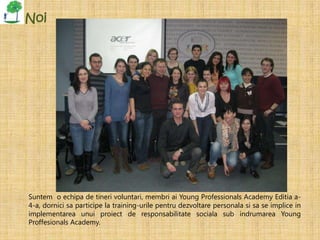 Noi




Suntem o echipa de tineri voluntari, membri ai Young Professionals Academy Editia a-
4-a, dornici sa participe la training-urile pentru dezvoltare personala si sa se implice in
implementarea unui proiect de responsabilitate sociala sub indrumarea Young
Proffesionals Academy.
 