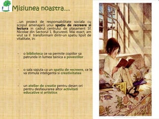 Misiunea noastra…

 …un proiect de responsabilitate sociala cu
 scopul amenajarii unui spațiu de recreere si
 lectura in cadrul centrului de plasament Sf.
 Nicolae din Sectorul 1, Bucuresti. Mai exact, am
 vrut sa il transformam dintr-un spatiu lipsit de
 vitalitate, in:



 -   o biblioteca ce va permite copiilor sa
     patrunda in lumea tainica a povestilor


 -   o sala vazuta ca un spatiu de recreere, ce le
     va stimula inteligenta si creativitatea


 -   un atelier de creatie pentru desen ori
     pentru desfasurarea altor activitati
     educative si artistice.
 