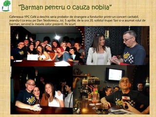 “Barman pentru o cauza nobila”
Cafeneaua YPC Café a deschis seria probelor de strangere a fondurilor printr-un concert caritabil,
avandu-l ca erou pe Dan Teodorescu. Joi, 5 aprilie, de la ora 20, solistul trupei Taxi si-a asumat rolul de
barman, servind la mesele celor prezenti. Pe scurt:




 •
 