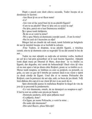 După o pauză care dură câteva secunde, Tudor începu să se
destăinuie în lacrimi:
-Am făcut i eu ce-ai făcut mata!ș
-Ce?
-Am vrut să fac aurul bani i m-au păcălit iganii!ș ț
-Cum te-au păcălit? Doar te tiu om cu scaun la cap!ș
-Nu tiu, parcă mi-a luat Dumnezeu min ile!ș ț
i-i spuse toată tără enia.Ș ș
- i de ce-ai venit la mine?Ș
-Mi-a spus Maria că dumneata cuno ti aurul…îl am la mine!ș
-Hai în casă să-l încercăm cu o et!ț
Băngoi luă un clondir de sub masă, turnă lichidul pe bulgărele
de aur i metalul începu să se închidă la culoare.ș
-Fine Tudore, ai dreptate, te-au păcălit iganii, e tinicheaț
curată, uite-te i dumneta cum se negre te! i-au dat aramă în loc deș ș ț
aur…
Tudor nu mai a teptă ca na i-său să termine vorba, încălecăș ș
pe cal i-o luă prin porumburi să le iasă înainte iganilor. A teptăș ț ș
toată după masa pe Drumul ăl Mare, doar-doar se va întâlni cu
iganii, dar degeaba, nici urmă de balaoache i! Dacă văzu I văzuț ș ș
că nu mai apar o luă pe drum către Ro iori, poate se va întâlni cu ei.ș
Merse toată noaptea, se întâlnea cu care cu po ircă, cu porumb, cuș
grâu, cu sare cu gaz I-I întreba pe oameni dacă n-au văzut o atrăș ș
cu două căru e de igani. Unul din ei se numea Polizache dinț ț
Ro iori, cam la patruzeci de ani a a, urât, cu buza de jos tăiată. To iș ș ț
însă dădeau din cap că n-au văzut I nici n-au auzit de ei.ș
Spre diminea ă ajunse în mahalaua Ru ilor la târgul de vite deț ș
joia i se prezentă la jandarmerie.ș
-Ce vrei dumneata, omule, de ne deranjezi cu noaptea-n cap?-
îl luă la rost un soldat care picota pe bancă.
-Domnule jandarm, să- i spun pă ania mea!ț ț
-Ce pă anie, frate?ț
-Un igan, pe nume Polizache, a venit la mine…ț
-De unde e ti dumneata?ș
-Din satul Bucov, plasa Slăve ti!ș
10
10
 