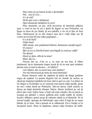 -Stai colea jos pe bancă să dai o declara ie!ț
-Păi…stai să vezi…
-Ce să văd?
-Să- i spui cum e tără enia!ț ș
-Spui dumneata tără enia în scris!ș
-Stai, domnule, un pic, să- i povestesc i dumitale pă aniaț ș ț
mea: a venit la noi în sat o atră de igani cu unu Polizache, unș ț
igan cu buza de jos tăiată, i m-a păcălit, a zis că el tie să facăț ș ș
bani…Strânsesem i eu din munca mea de-o via ă ni te aur Iș ț ș ș
voiam să-mi facă I mie ni te goglogani…ș ș
-Ce să- i facă?ț
-Ni te bani!ș
-Măi omule, zise jandarmul înfuriat, dumneata cuno ti legea?ș
-O cunosc!
- tii că cei ce falsifică banii sunt băga i la ocnă pe via ă?Ș ț ț
-Nu tiam!ș
-Dacă nu tiai, află de la mine!ș
-Bine, dar eu…
-Niciun dar eu…Uite ce e, eu sunt un om bun, îl sfătui
jandarmul, du-te dumneata înapoi acasă i să nu mai spui nimănuiș
prostia asta că intri la răcoare…Ai în eles?ț
-Am în eles, dar cu aurul meu cum rămâne?ț
-Nu mă interesează pe mine de aurul dumitale!
Duran întoarse calul de căpăstru i plecă de lângă jandarmș
negru de supărat. La poarta târgului luă un clondir de rachiu, se
a eză pe marginea an ului i trase câteva guri cu sete. I se părea căș ș ț ș
tot târgul se învârte te cu el, oamenii erau parcă ni te paia e, pesteș ș ț
tot nu-l vedea decât pe Polizache. Într-un târziu, când soarele se
lăsase pe după dealurile dinspre Salcia, Duran încălecă pe cal iș
plecă spre casă. Ie ise luna, o lună cât roata căru ei, din ea parcă seș ț
scurgea pe pământ o miere galbenă prin cea a nop ii i stelele,ț ț ș
licurici sălbatici, parcă urcau i coborau odată cu el dealurile. Pe laș
miezul nop ii, aproape de Dobrote ti, opri calul, îl legă de un stejarț ș
bătrân, i se trase într-o poiană să se odihneasă. Era o lini te ca laș ș
începutul lumii. Doar în depărtare cântau ni te brotăcei de baltă.ș
11
11
 