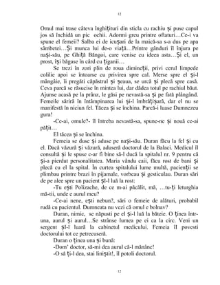 Omul mai trase câteva înghi ituri din sticla cu rachiu i puse capulț ș
jos să închidă un pic ochii. Adormi greu printre oftaturi…Ce-i va
spune el femeii? Salba ei de icu ari de la maică-sa s-a dus pe apaș
sâmbetei… i munca lui de-o via ă…Printre gânduri îl înjura peȘ ț
na i-său, pe Ghi ă Băngoi, care venise cu ideea asta… i el, unș ț Ș
prost, î i băgase în cârd cu iganii…ș ț
Se trezi în zori plin de roua dimine ii, privi cerul limpedeț
colilie apoi se întoarse cu privirea spre cal. Merse spre el i-lș
mângâie, îi pregăti căpăstrul i eaua, se urcă i plecă spre casă.ș ș ș
Ceva parcă se răsucise în mintea lui, dar dădea totul pe rachiul băut.
Ajunse acasă pe la prânz, le găsi pe nevastă-sa i pe fată plângând.ș
Femeile săriră în întâmpinarea lui i-l îmbră i ară, dar el nu seș ț ș
manifestă în niciun fel. Tăcea i se închina. Parcă-i luase Dumnezeuș
gura!
-Ce-ai, omule?- îl întreba nevastă-sa, spune-ne i nouă ce-aiș
pă it…ț
El tăcea i se închina.ș
Femeia se duse i aduse pe na i-său. Duran făcu la fel i cuș ș ș
el. Dacă văzură i văzură, aduseră doctorul de la Balaci. Medicul îlș
consultă i le spuse c-ar fi bine să-l ducă la spitalul nr. 9 pentru căș
i-a pierdut personalitatea. Maria vându caii, făcu rost de bani iș ș
plecă cu el la spital. În curtea spitalului lume multă, pacien ii seț
plimbau printre brazi în pijamale, vorbeau i gesticulau. Duran săriș
de pe alee spre un pacient I-l luă la rost:ș
-Tu e ti Polizache, de ce m-ai păcălit, mă, …tu- i leturghiaș ț
mă-tii, unde e aurul meu?
-Ce-ai nene, e ti nebun?, sări o femeie de alături, probabilș
rudă cu pacientul. Dumneata nu vezi că omul e bolnav?
Duran, nimic, se năpusti pe el i-l luă la băteie. O inea într-ș ț
una, aurul i aurul…Se strânse lumea pe ei ca la circ. Veni unș
sergent I-l luară la cabinetul medicului. Femeia îI povestiș
doctorului tot ce petrecuseră.
Duran o inea una i bună:ț ș
-Dom’ doctor, să-mi dea aurul că-l mănânc!
-O să i-l dea, stai lini tit!, îl potoli doctorul.ț ș
12
12
 