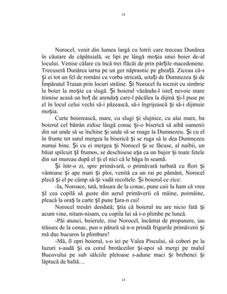 Norocel, venit din lumea largă cu lotrii care treceau Dunărea
în căutare de căpătuială, se lipi pe lângă mo ia unui boier de-alș
locului. Venise călare cu încă trei flăcăi de prin păr ile macedonene.ț
Trecuseră Dunărea iarna pe un ger năprasnic pe ghea ă. Ziceau că-sț
i ei tot un fel de români cu vorba stricată, uita i de Dumnezeu i deș ț ș
Împăratul Traian prin locuri străine. i Norocel fu tocmit cu simbrieȘ
la boier la mo ie ca slugă. i boierul văzându-l iste nevoie mareș Ș ț
trimise acasă un ho de arenda care-l păcălea la dijmă i-l puse peț ș ș
el în locul celui vechi să-i păzească, să-i îngrijească i să-i dijmuieș
mo ia.ș
Curte boierească, mare, cu slugi i slujnice, cu alai mare, baș
boierul cel bătrân zidise lângă conac i-o biserică să aibă oameniiș
din sat unde să se închine i unde să se roage la Dumnezeu. i cu elș Ș
în frunte tot satul mergea la biserică i se ruga să le dea Dumnezeuș
numai bine. i cu ei mergea i Norocel i se făcuse, al naibii, unȘ ș ș
băiat spilcuit I frumos, se deschisese a a ca un bujor i toate feteleș ș ș
din sat mureau după el i el nici că le băga în seamă.ș
i într-o zi, spre primăvară, o primăvară turbată cu flori iȘ ș
vântoase i ape mari i ploi, venită ca un rai pe pământ, Norocelș ș
plecă i el pe câmp să- i vadă recoltele. i boierul ce zice:ș ș Ș
-Ia, Noroace, tată, trăsura de la conac, pune caii la ham că vrea
I cea copilă să guste din aerul primăverii că mâine, poimâine,ș
pleacă la ora la carte I pune ara-n cui!ș ș ț
Norocel tresări deodată; tia că boierul nu are nicio fată iș ș
acum vine, nitam-nisam, cu copila lui să i-o plimbe pe luncă.
-Păi atunci, boierule, zise Norocel, încântat de propunere, iau
trăsura de la conac, pun o pătură să n-o prindă frigurile primăverii iș
mă duc bucuros la plimbare!
-Mă, îl opri boierul, s-o iei pe Valea Piscului, să cobori pe la
Iazuri s-audă i ea corul brotăceilor i-apoi să mergi pe malulș ș
Bucovului pe sub sălciile pletoase s-adune maci i brebenei iș ș
lăptucă de baltă…
14
14
 