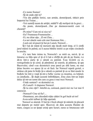 -Ce nume frumos!
- i de unde e ti tu?Ș ș
-Vin din păr ile Istriei, sun armân, domni oară, rătăcit prinț ș
Imperiul lui Traian…
-Voi sunte i neam de arti ti, măăă!V-a i molipsit de la greci…ț ș ț
-Se poate, domni oară…Dar pe dumneavoastră cum văș
cheamă?
-Pe mine? Cum mi-ai zice tu?
-Eu? Frumoasa-Frumoaselor…
-Ei, nu chiar a a…Zi-mi Zina…ș
-La noi zânele sunt cele mai frumoase fete…
-Lasă caii să pască i hai pe Luncă, Norocel…ș
i-l luă de mână i merseră a a tăcu i mult timp, el îi sim iȘ ș ș ț ț
jarul mâinii în palmă, ea îi auzea bătăile inimii ca pe ni te ciocăneleș
la ureche.
-Ce tare bate inima ta, Norocele!- se miră ea, naivă, i seș
întoarse cu fa a spre el i el îi luă o zbil ă de păr de pe frunte, i-oț ș ț
dă-te într-o parte i o sărută cu patimă. S-au învârtit cu ei,ș
rostogolindu-se i cerul, i pământul, i soarele, i pădurea, i apaș ș ș ș ș
Bucovului; când s-au dezmeticit erau parcă pe altă lume, nu mai
tiau încotro s-o apuce i ce să facă. Iar Norocel repetă gestul, oș ș
strânse cât putu în bra e i-o sărută cu patimă i ea se lăsă moale înț ș ș
bra ele lui într-o vrajă i-ntr-o be ie vecine cu moartea, cu le inul,ț ș ț ș
cu ame eala… i după această îmbră i are, Zina căzu într-un le inț Ș ț ș ș
dulce i-ntr-un somn din care cu greu o mai trezi Norocel.ș
-Unde suntem?- se dezmetici ea.
-Pe Luncă!- îi răspunse Norocel.
- i tu cine e ti?- întrebă ea, curioasă, parcă nici nu l-ar mai fiȘ ș
cunoscut.
-Norocel! Cine să fiu?…
-Doamneee, am câteodată ni te căderi în gol încât uit tot!ș
Avea ochii tulburi i fa a speriată.ș ț
Norocel se alarmă. O luă i-i frecă obrajii i mâinile i plecarăș ș ș
mai departe pe malul apei. Bucovul, de data aceasta Dunăre de
mare, curgea ca un arpe uria spre Iazuri; zarea se întunecase subș ș
16
16
 