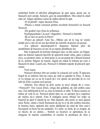 umbri ul boltit al sălciilor plângătoare i spre apus, peste sat, seș ș
lăsaseră nori uria i, fumurii, grei i amenin ători. Din când în cândș ș ț
câte un fulger spinteca zarea i cădea obosit în apă.ș
-O să plouă!- rupse tăcerea Zina.
-Ploaia e mană cerească pentru recoltele boierului!-se bucură
Norocel.
-De geaba!-zise Zina în zeflemea.
Nerăspunzându-i la acel <degeaba>, Norocel o întrebă:
- i ce faci tu acolo la Paris?Ș
-Pictez pe pânză! Asta fac…Mâine am să te rog să venim
iară i aici c-am să-mi iau evaletul i culorile să pictez un peisaj.ș ș ș
-Cu plăcere domni oară!-îi răspunse băiatul plin deș
amabilitate i bucuros că are să se repete plimbarea lor.ș
Dar n-apucară să termine dialogul căci, ca din senin, un fulger,
apoi un trăznet rupseră tăcerile i sparseră toată valea, apoi o ploaieș
rece, cu picături mari, se lăsă peste ei ca un potop i-i făcură leoarcăș
i ei, printre fulgere i tunete, fugiră de mână la trăsura pe care oș ș
lăsaseră în deal. Luară caii, Norocel îi înhămă repede i plecară spreș
conac.
Veni seara.
Norocel dormea într-un cerdac la conacul cel vechi. Îl apucase
frigul i se trântise într-un cojoc pe sală cu gândul la Zina. A douaș
zi va merge iar cu ea în Luncă i-i vor spune iar pove ti i se vorș ș ș
iubi i Zina va picta acel peisaj.ș
Adormi. Era obosit i prin somn se trezi strigat de o voce:ș
<Norocel!> Era vocea Zinei, striga din grădină, de sub umbra unui
nuc. Era îmbrăcată la fel ca ziua în hainele ei albe. Îi făcea semne cu
mâna să vină la ea. Norocel plecă spre ea, se apropie i-o cuprinseș
de mijloc i-o sărută. Fata îl mângâie peste obrajii lui ro ii caș ș
bujorul i apoi îl sărută i ea. Mai departe, din senin se auzi glasulș ș
unui fluier, cânta o horă frumoasă de pe la ei i din umbra nucului,ș
la lumina lunii, apărură din senin dăn uind un cârd de fete care-iț
înconjură cu hora lor pe amândoi. Ce stele, ce lună, i ce noapte, iș ș
ce tăceri, i ce cântec… Stelele ca licuricii se aprindeau i seș ș
stingeau în marele candelabru al cerului în perdeaua de fum a
17
17
 