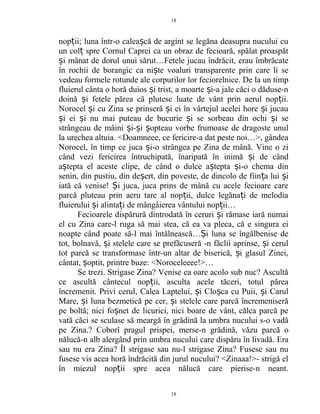 nop ii; luna într-o calea că de argint se legăna deasupra nucului cuț ș
un col spre Cornul Caprei ca un obraz de fecioară, spălat proaspătț
i mânat de dorul unui sărut…Fetele jucau îndrăcit, erau îmbrăcateș
în rochii de borangic ca ni te voaluri transparente prin care li seș
vedeau formele rotunde ale corpurilor lor feciorelnice. De la un timp
fluierul cânta o horă duios i trist, a moarte i-a jale căci o dăduse-nș ș
doină i fetele părea că plutesc luate de vânt prin aerul nop ii.ș ț
Norocel i cu Zina se prinseră i ei în vârtejul acelei hore i jucauș ș ș
i ei i nu mai puteau de bucurie i se sorbeau din ochi i seș ș ș ș
strângeau de mâini i- i opteau vorbe frumoase de dragoste unulș ș ș
la urechea altuia. <Doamneee, ce fericire-a dat peste noi…>, gândea
Norocel, în timp ce juca i-o strângea pe Zina de mână. Vine o ziș
când vezi fericirea întruchipată, înaripată în inimă i de cândș
a tepta el aceste clipe, de când o dulce a tepta i-o chema dinș ș ș
senin, din pustiu, din de ert, din poveste, de dincolo de fiin a lui iș ț ș
iată că venise! i juca, juca prins de mână cu acele fecioare careȘ
parcă pluteau prin aeru tare al nop ii, dulce legăna i de melodiaț ț
fluierului i alinta i de mângâierea vântului nop ii…ș ț ț
Fecioarele dispărură dintrodată în ceruri i rămase iară numaiș
el cu Zina care-l ruga să mai stea, că ea va pleca, că e singura ei
noapte când poate să-l mai întâlnească… i luna se îngălbenise deȘ
tot, bolnavă, i stelele care se prefăcuseră -n făclii aprinse, i cerulș ș
tot parcă se transformase într-un altar de biserică, i glasul Zinei,ș
cântat, optit, printre buze: <Noroceleeee!>…ș
Se trezi. Strigase Zina? Venise ea oare acolo sub nuc? Ascultă
ce ascultă cântecul nop ii, asculta acele tăceri, totul păreaț
încremenit. Privi cerul, Calea Laptelui, i Clo ca cu Puii, i Carulș ș ș
Mare, i luna bezmetică pe cer, i stelele care parcă încremeniserăș ș
pe boltă; nici fo net de licurici, nici boare de vânt, călca parcă peș
vată căci se sculase să meargă în grădină la umbra nucului s-o vadă
pe Zina.? Coborî pragul prispei, merse-n grădină, văzu parcă o
nălucă-n alb alergând prin umbra nucului care dispăru în livadă. Era
sau nu era Zina? Îl strigase sau nu-l strigase Zina? Fusese sau nu
fusese vis acea horă îndrăcită din jurul nucului? <Zinaaa!>- strigă el
în miezul nop ii spre acea nălucă care pierise-n neant.ț
18
18
 