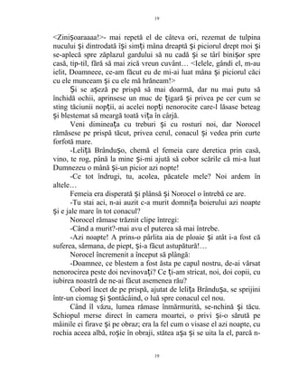 <Zini oaraaaa!>- mai repetă el de câteva ori, rezemat de tulpinaș
nucului i dintrodată î i sim i mâna dreaptă i piciorul drept moi iș ș ț ș ș
se-aplecă spre zăplazul gardului să nu cadă i se târî bini or spreș ș
casă, tip-til, fără să mai zică vreun cuvânt… <Ielele, gândi el, m-au
ielit, Doamneee, ce-am făcut eu de mi-ai luat mâna i piciorul căciș
cu ele munceam i cu ele mă hrăneam!>ș
i se a eză pe prispă să mai doarmă, dar nu mai putu săȘ ș
închidă ochii, aprinsese un muc de igară i privea pe cer cum seț ș
sting tăciunii nop ii, ai acelei nop i nenorocite care-l lăsase beteagț ț
i blestemat să meargă toată vi a în cârjă.ș ț
Veni diminea a cu treburi i cu rosturi noi, dar Norocelț ș
rămăsese pe prispă tăcut, privea cerul, conacul i vedea prin curteș
forfotă mare.
-Leli ă Brându o, chemă el femeia care deretica prin casă,ț ș
vino, te rog, până la mine i-mi ajută să cobor scările că mi-a luatș
Dumnezeu o mână i-un picior azi nopte!ș
-Ce tot îndrugi, tu, acolea, păcatele mele? Noi ardem în
altele…
Femeia era disperată i plânsă i Norocel o întrebă ce are.ș ș
-Tu stai aci, n-ai auzit c-a murit domni a boierului azi noapteț
i e jale mare în tot conacul?ș
Norocel rămase trăznit clipe întregi:
-Când a murit?-mai avu el puterea să mai întrebe.
-Azi noapte! A prins-o pârlita aia de ploaie i atât i-a fost căș
suferea, sărmana, de piept, i-a făcut astupătură!…ș
Norocel încremenit a început să plângă:
-Doamnee, ce blestem a fost ăsta pe capul nostru, de-ai vărsat
nenorocirea peste doi nevinova i? Ce i-am stricat, noi, doi copii, cuț ț
iubirea noastră de ne-ai făcut asemenea rău?
Coborî încet de pe prispă, ajutat de leli a Brându a, se sprijiniț ș
într-un ciomag i ontâcâind, o luă spre conacul cel nou.ș ș
Când îl văzu, lumea rămase înmărmurită, se-nchină i tăcu.ș
Schiopul merse direct în camera moartei, o privi i-o sărută peș
mâinile ei firave i pe obraz; era la fel cum o visase el azi noapte, cuș
rochia aceea albă, ro ie în obraji, stătea a a i se uita la el, parcă n-ș ș ș
19
19
 