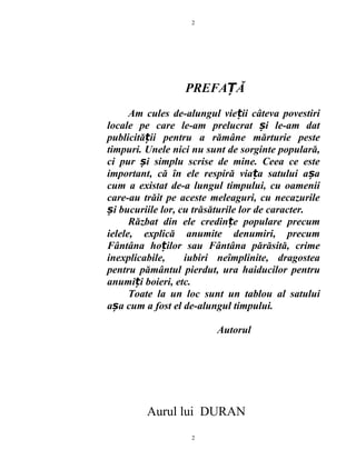 PREFA ĂȚ
Am cules de-alungul vie ii câteva povestiriț
locale pe care le-am prelucrat i le-am datș
publicită ii pentru a rămâne mărturie pesteț
timpuri. Unele nici nu sunt de sorginte populară,
ci pur i simplu scrise de mine. Ceea ce esteș
important, că în ele respiră via a satului a aț ș
cum a existat de-a lungul timpului, cu oamenii
care-au trăit pe aceste meleaguri, cu necazurile
i bucuriile lor, cu trăsăturile lor de caracter.ș
Răzbat din ele credin e populare precumț
ielele, explică anumite denumiri, precum
Fântâna ho ilor sau Fântâna părăsită, crimeț
inexplicabile, iubiri neîmplinite, dragostea
pentru pământul pierdut, ura haiducilor pentru
anumi i boieri, etc.ț
Toate la un loc sunt un tablou al satului
a a cum a fost el de-alungul timpului.ș
Autorul
Aurul lui DURAN
2
2
 