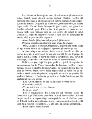 Loc blestemat, la marginea unei păduri seculare i sub o vecheș
cetate dacică, acum rămasă numai cioburi, Fântâna Ho ilor stăț
mărturie peste secole că pe aici au fost cândva oameni. Cine a săpat-
o, nu tie nimeni! Curge din ea o apă rece ,care dacă o bei, te scoalăș
după boală. Numai Radu Schiopu îi tie tainele, dar greu i seș
deschid zăbrelele gurii. Căci a fost i el printre ei, domniile lor,ș
printre ho ii sau haiducii care au fost prin i de poteră în satulț ș
Găujani i, legat de căpestrele cailor, a fost târât i batjocorât deș ș
săteni, până a ajuns cu ei la stăpânire.
Acum, bătrân i bolnav, stă pe prispă i fumează.ș ș
Prive te soarele cum răsare i cum apune i oftează:ș ș ș
-Offf, Doamne, zice încet, trăgându- i piciorul ăla bontu lângăș
el, a a e omu: răsare, se viteje te i apune ca i soarele pe cer…ș ș ș ș
A rămas singur, nevastă-sa, Anica, a murit demult, un băiat, pe
nume, Vergică, a venit mort în tron din armată i l-au îngropat înș
deal la cimitir, o fată i-a murit de oftică la sanatoriu i alta, curvă deș
Bucure ti, s-a-ncadrat la Crucea de Piatră cu normă întreagă…ș
Ho ii erau ase in i din ase păr i; el, eful, îi organiza înț ș ș ș ț ș
ascunzătoarea lor în Valea Bucovului, la Fântâna Ho ilor. Unul,ț
Tatace, era din Tătără ti de lângă Cetate, se calicise de mic i aveaș ș
pică pe boierul Bellu care-i luase răposatului de taică-său pe te-
miri-ce, două petice de pământ, singurele pe care le mo tenise dinș
vechime. Într-o zi o întâlne te pe Anica lui Radu Banii care era dinș
acela i sat cu el, i-i zise:ș ș
-Lele Anico, spune-i lui nea Radu că am o vorbă cu el!
-Ce vorbă ai, maică?
-Vreau să intru i eu cu ei în cârd…ș
- i ce să-i spun?Ș
- tiu o ascunzătoare din Cetate pe sub pământ, făcută deȘ
Constantin Aga Bălăceanu, care dă în drumul Bucure tilor…E dupăș
timpul turcilor ca să poată fugi mai repede în caz că năvălesc peste
el. E bună pentru ascunzătoare, să nu-i mai găsească potera ii…Săș
vină pe la mine să le-o arăt eu… C-am auzit că sunt pe urmele lor…
-Bine, maică, hai că-i spun!
21
21
 