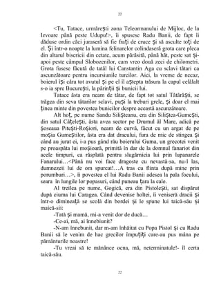 <Tu, Tatace, urmăre ti zona Teleormanului de Mijloc, de laș
Izvoare până peste Udupu!>, îi spusese Radu Banii, de fapt îi
dăduse ordin căci juraseră să fie fra i de cruce i să asculte to i deț ș ț
el. i într-o noapte la lumina felinarelor colindaseră grota care plecaȘ
din altarul bisericii din cetate, acum părăsită, până hăt, peste sat i-ș
apoi peste câmpul Slobozenilor, cam vreo două zeci de chilometri.
Grota fusese făcută de tatăl lui Canstantin Aga cu sclavi tătari ca
ascunzătoare pentru incursiunile turcilor. Aici, la vreme de necaz,
boierul î i căra tot avutul i pe el îl a tepta trăsura la capul celălaltș ș ș
s-o ia spre Bucure ti, la părin ii i bunicii lui.ș ț ș
Tatace ăsta era neam de tătar, de fapt tot satul Tătără ti, seș
trăgea din seva tătarilor sclavi, pu i la treburi grele, i doar el maiș ș
inea minte din povestea bunicilor despre această ascunzătoare.ț
Alt ho , pe nume Sandu Sili teanu, era din Sili tea-Gume ti,ț ș ș ș
din satul Că ele ti, ăsta avea sector pe Drumul ăl Mare, adică peț ș
oseaua Pite ti-Ro iori, neam de curvă, făcut cu un argat de peș ș ș
mo ia Gume tilor, ăsta era dat dracului, fura de mic de stingea iș ș ș
când au jurat ei, i-a pus gând rău boierului Guma, un grecotei venit
pe proaspăta lui mo ioară, primită în dar de la domnul fanariot dinș
acele timpuri, ca răsplată pentru slugărnicia lui prin lupanarele
Fanarului…<Până nu voi face dragoste cu nevastă-sa, nu-l las,
dumnezeii lui de om spurcat!…A tras cu flinta după mine prin
porumburi…>, îi povestea el lui Radu Banii adesea la pala focului,
seara în lungile lor popasuri, când puneau ara la cale.ț
Al treilea pe nume, Gogică, era din Pistole ti, sat dispărutș
după ciuma lui Caragea. Când devenise holtei, îi veniseră dracii iș
într-o diminea ă se scolă din bordei i le spune lui taică-său iț ș ș
maică-sii:
-Tată i mamă, mi-a venit dor de ducă…ș
-Ce-ai, mă, ai înnebiunit?
-N-am înnebunit, dar m-am înhăitat cu Popa Pistol i cu Raduș
Banii să le venim de hac grecilor împu i i care-au pus mâna peț ț
pământurile noastre!
-Tu vreai să te mănânce ocna, mă, neterminatule!- îl certa
taică-său.
22
22
 