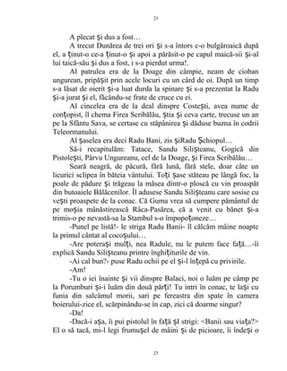 A plecat i dus a fost…ș
A trecut Dunărea de trei ori i s-a întors c-o bulgăroaică dupăș
el, a inut-o ce-a inut-o i apoi a părăsit-o pe capul maică-sii i-alț ț ș ș
lui taică-său i dus a fost, i s-a pierdut urma!.ș
Al patrulea era de la Doage din câmpie, neam de cioban
ungurean, pripă it prin acele locuri cu un cârd de oi. După un timpș
s-a lăsat de oierit i-a luat durda la spinare i s-a prezentat la Raduș ș
i-a jurat i el, făcându-se frate de cruce cu ei.ș ș
Al cincelea era de la deal dinspre Coste ti, avea nume deș
con opist, îl chema Firea Scribălău, tia i ceva carte, trecuse un anț ș ș
pe la Sfântu Sava, se certase cu stăpânirea i dăduse buzna în codriiș
Teleormanului.
Al aselea era deci Radu Bani, zis iRadu chiopul…ș ș Ș
Să-i recapitulăm: Tatace, Sandu Sili teanu, Gogică dinș
Pistole ti, Pârvu Ungureanu, cel de la Doage, i Firea Scribălău…ș ș
Seară neagră, de păcură, fără lună, fără stele, doar câte un
licurici sclipea în băteia vântului. To i ase stăteau pe lângă foc, laț ș
poale de pădure i trăgeau la măsea dintr-o ploscă cu vin proaspătș
din butoaiele Bălăcenilor. Îl adusese Sandu Sili teanu care sosise cuș
ve ti proaspete de la conac. Că Guma vrea să cumpere pământul deș
pe mo ia mânăstirească Râca-Pasărea, că a venit cu bănet i-aș ș
trimis-o pe nevastă-sa la Stambul s-o împopo oneze…ț
-Punel pe listă!- le striga Radu Banii- îl călcăm mâine noapte
la primul cântat al coco ului…ș
-Are potera i mul i, nea Radule, nu le putem face fa ă…-îiș ț ț
explică Sandu Sili teanu printre înghi iturile de vin.ș ț
-Ai cal bun?- puse Radu ochii pe el i-l în epă cu privirile.ș ț
-Am!
-Tu o iei înainte i vii dinspre Balaci, noi o luăm pe câmp peș
la Porumburi i-i luăm din două păr i! Tu intri în conac, te la i cuș ț ș
funia din salcâmul morii, sari pe fereastra din spate în camera
boierului-zice el, scărpinându-se în cap, zici că doarme singur?
-Da!
-Dacă-i a a, îi pui pistolul în fa ă I strigi: <Banii sau via a?>ș ț ș ț
El o să tacă, mi-l legi frumu el de mâini i de picioare, îi înde i oș ș ș
23
23
 