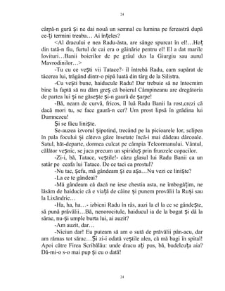 cârpă-n gură i ne dai nouă un semnal cu lumina pe fereastră dupăș
ce- i termini treaba… Ai în eles?ț ț
<Al dracului e nea Radu-ăsta, are sânge spurcat în el!…Hoț
din tată-n fiu, furtul de cai era o găinărie pentru el! El a dat marile
lovituri…Banii boierilor de pe grâul dus la Giurgiu sau aurul
Mavrodinilor…>
-Tu cu ce ve ti vii Tatace?- îl întrebă Radu, cam supărat deș
tăcerea lui, trăgând dintr-o pipă luată din târg de la Silistra.
-Cu ve ti bune, haiducule Radu! Dar trebuie să ne întocmimș
bine la faptă să nu dăm gre că boierul Câmpineanu are dregătoriaș
de partea lui i ne găse te i-n gaură de arpe!ș ș ș ș
-Bă, neam de curvă, fricos, îl luă Radu Banii la rost,crezi că
dacă mori tu, se face gaură-n cer? Um prost lipsă în grădina lui
Dumnezeu!
i se făcu lini te.Ș ș
Se-auzea izvorul ipotind, trecând pe la picioarele lor, sclipeaș
în pala focului i câteva gâze însetate încă-i mai dădeau dârcoale.ș
Satul, hăt-departe, dormea culcat pe câmpia Teleormanului. Vântul,
călător ve nic, se juca precum un spiridu prin frunzele copacilor.ș ș
-Zi-i, bă, Tatace, ve tile!- căzu glasul lui Radu Banii ca unș
satâr pe ceafa lui Tatace. De ce taci ca prostul?
-Nu tac, efu, mă gândeam i eu a a…Nu vezi ce lini te?ș ș ș ș
-La ce te gândeai?
-Mă gândeam că dacă ne iese chestia asta, ne îmbogă im, neț
lăsăm de haiducie că e via ă de câine i punem provălii la Ru i sauț ș ș
la Lixăndrie…
-Ha, ha, ha…- izbicni Radu în râs, auzi la el la ce se gânde te,ș
să pună prăvălii…Bă, nenorocitule, haiducul ia de la bogat i dă laș
sărac, nu- i umple burta lui, ai auzit?ș
-Am auzit, dar…
-Niciun dar! Eu puteam să am o sută de prăvălii pân-acu, dar
am rămas tot sărac… i zi-i odată ve tile alea, că mă bagi în spital!Ș ș
Apoi către Firea Scribălău: unde dracu a i pus, bă, budelcu a aia?ț ț
Dă-mi-o s-o mai pup i eu o dată!ș
24
24
 