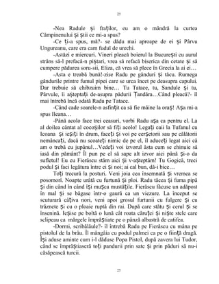 -Nea Radule i fra ilor, eu am o mândră la curteaș ț
Câmpinenului i tii ce mi-a spus?ș ș
-Ce i-a spus, mă?- se dădu mai aproape de ei i Pârvuț ș
Ungureanu, care era cam fudul de urechi.
-Astăzi e miercuri. Vineri pleacă boierul la Bucure ti cu aurulș
strâns să-l prefacă-n pi tari, vrea să refacă biserica din cetate i săș ș
cumpere pădurea soru-sii, Eliza, că vrea să plece în Grecia la ai ei…
-Asta e treabă bună!-zise Radu pe gânduri i tăcu. Rumegaș
gândurile printre fumul pipei care se urca încet pe deasupra capului.
Dar trebuie să chibzuim bine… Tu Tatace, tu, Sandule i tu,ș
Pârvule, îi a tepta i de-asupra pădurii andăra…Când pleacă?- îlș ț Ț
mai întrebă încă odată Radu pe Tatace.
-Când cade soarele-n asfin it ca să fie mâine la ora !ț ș A a mi-aș
spus Ileana…
-Până acolo face trei ceasuri, vorbi Radu a a ca pentru el. Laș
al doilea cântat al coco ilor să fi i acolo! Lega i caii la Tufanul cuș ț ț
Icoana i ie i i în drum, face i i voi pe cer etorii sau pe călătoriiș ș ț ț ș ș
nemânca i, dacă nu scoate i nimic de pe el, îl aduce i legat aici căț ț ț
am o trebă cu jupânul…Vede i voi izvorul ăsta cum se chinuie săț
iasă din pământ? Îl pun pe el să sape alt izvor aici până i-o daș
sufletul! Eu cu Fierăscu stăm aici i v-a teptăm! Tu Gogică, treciș ș
podul i faci legătura între ei i noi; ai cal bun, dă-i bice…ș ș
To i trecură la posturi. Veni joia cea însemnată i vremea seț ș
posomorî. Noapte urâtă cu furtună i ploi. Radu tăcea i fuma pipăș ș
i din când în când î i mu ca mustă ile. Fierăscu făcuse un adăpostș ș ș ț
în mal i se băgase într-o gaură ca un viezure. La început seș
scuturară câ iva nori, veni apoi grosul furtunii cu fulgere i cuț ș
trăznete i cu o ploaie ruptă din rai. După care stătu i cerul i seș ș ș
însenină. Ie ise pe boltă o lună cât roata căru ei i ni te stele careș ț ș ș
sclipeau ca mărgele împră tiate pe o pânză albastră de catifea.ș
-Dormi, scribălăule?- îl întrebă Radu pe Fierăscu cu mâna pe
pistolul de la brâu. Îl mângâia cu podul palmei ca pe o fiin ă dragă.ț
Î i aduse aminte cum i-l dăduse Popa Pistol, după zavera lui Tudor,ș
când se împră tiaseră to i pandurii prin sate i prin păduri să nu-iș ț ș
căsăpească turcii.
25
25
 