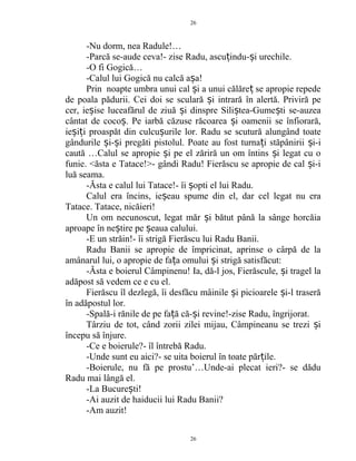 -Nu dorm, nea Radule!…
-Parcă se-aude ceva!- zise Radu, ascu indu- i urechile.ț ș
-O fi Gogică…
-Calul lui Gogică nu calcă a a!ș
Prin noapte umbra unui cal i a unui călăre se apropie repedeș ț
de poala pădurii. Cei doi se sculară i intrară în alertă. Priviră peș
cer, ie ise luceafărul de ziuă i dinspre Sili tea-Gume ti se-auzeaș ș ș ș
cântat de coco . Pe iarbă căzuse răcoarea i oamenii se înfiorară,ș ș
ie i i proaspăt din culcu urile lor. Radu se scutură alungând toateș ț ș
gândurile i- i pregăti pistolul. Poate au fost turna i stăpânirii i-iș ș ț ș
caută …Calul se apropie i pe el zăriră un om întins i legat cu oș ș
funie. <ăsta e Tatace!>- gândi Radu! Fierăscu se apropie de cal i-iș
luă seama.
-Ăsta e calul lui Tatace!- îi opti el lui Radu.ș
Calul era încins, ie eau spume din el, dar cel legat nu eraș
Tatace. Tatace, nicăieri!
Un om necunoscut, legat măr i bătut până la sânge horcăiaș
aproape în ne tire pe eaua calului.ș ș
-E un străin!- îi strigă Fierăscu lui Radu Banii.
Radu Banii se apropie de împricinat, aprinse o cârpă de la
amânarul lui, o apropie de fa a omului i strigă satisfăcut:ț ș
-Ăsta e boierul Câmpinenu! Ia, dă-l jos, Fierăscule, i tragel laș
adăpost să vedem ce e cu el.
Fierăscu îl dezlegă, îi desfăcu mâinile i picioarele i-l traserăș ș
în adăpostul lor.
-Spală-i rănile de pe fa ă că- i revine!-zise Radu, îngrijorat.ț ș
Târziu de tot, când zorii zilei mijau, Câmpineanu se trezi iș
începu să înjure.
-Ce e boierule?- îl întrebă Radu.
-Unde sunt eu aici?- se uita boierul în toate păr ile.ț
-Boierule, nu fă pe prostu’…Unde-ai plecat ieri?- se dădu
Radu mai lângă el.
-La Bucure ti!ș
-Ai auzit de haiducii lui Radu Banii?
-Am auzit!
26
26
 