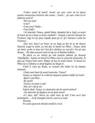 -Unde-i aurul i banii? Aurul…pe care voiai să iei pitaciș
pentru construirea bisericii din cetate…Aurul… pe care voiai să iei
pădurea soră-ti?
-Mi l-au luat!
-Cine?
-Cum cine? Ho ii…ț
-Care ho i?ț
<Al dracului Tatace, gândi Radu, tâmpitul ăla a fugit cu aurul
i banii i ne-a lăsat cu buza umflată!> Aruncă o privire tăioasă luiș ș
Fierăscu, fugi la cal, puse repede aua pe el, i-i întoarse vorba luiș ș
Fierăscu:
-Stai aici, ine-l pe boier să nu fugă că dai i tu de dracu!ț ș
Dacă- i scapă te achit, eu mă duc la hanul lui Pătru…Tatace cândț
are bani, acolo se duce i-i bea i-i cheltuie cu curvele! Are pe unaș ș
Ileana… De data aceasta cred că sap cu el fântâna ho ilor…ț
i plecă ca un vârteji pe sub poalele pădurii pe drumulȘ
Tătără tilor. Ajunse la hanul lui Pătru cam la ceasurile prânzului. Îlș
găsi pe Tatace beat mort. Dădea să bea la toată lumea la hanul lui
Pătru i se fudulea cu două igănci pe lângă el.ș ț
Când îl văzu pe Radu, se scutură din be ia lui i rămaseț ș
înlemnit.
-Unde sunt banii i aurul boierului, Tatace?ș
Tatace se împetici la vorbă i răspunse printre din ii lui fonfi:ș ț
-Banii i-am băut…
- i aurul?Ș
-Aurul e la mine-n sân!
-Hai să-l văd i eu!ș
Ie iră afară. Tatace se căută prin sân i aurul nicăieri!ș ș
-Ale dracului de igănci mi-au utit aurul!ț ș
-Ce face, mă? Sui-te pe calul meu i hai! Cum ne-a fostș
jurământul, …tu- i leturghia mă-tii, care te-a ouat!ț
Plecară.
Pe seară ajunseră obosi i mor i la izvor.ț ț
27
27
 