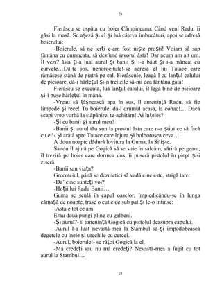 Fierăscu se ospăta cu boier Câmpineanu. Când veni Radu, îi
găsi la masă. Se a eză i el i luă câteva îmbucături, apoi se adresăș ș ș
boierului:
-Boierule, să ne ier i c-am fost ni te pro ti! Voiam să sapț ș ș
fântâna cu dumneata, să desfund izvorul ăsta! Dar acum am alt om.
Îl vezi? ăsta i-a luat aurul i banii i i-a băut i i-a mâncat cuț ș ș ș
curvele…Dă-te jos, nenorocitule!-se adresă el lui Tatace care
rămăsese stână de piatră pe cal. Fierăscule, leagă-l cu lan ul caluluiț
de picioare, dă-i hârle ul i-n trei zile să-mi dea fântâna gata!ț ș
Fierăscu se execută, luă lan ul calului, îl legă bine de picioareț
i-i puse hârle ul în mână.ș ț
-Vreau să â nească apa în sus, îl amenin ă Radu, să fieț ș ț
limpede i rece! Tu boierule, dă-i drumul acasă, la conac!… Dacăș
scapi vreo vorbă la stăpânire, te-achităm! Ai în eles?ț
- i cu banii i aurul meu?Ș ș
-Banii i aurul tău sun la prostul ăsta care n-a tiut ce să facăș ș
cu ei!- i arătă spre Tatace care înjura i bolborosea ceva…ș ș
A doua noapte dădură lovitura la Guma, la Sili te.ș
Sandu îl ajută pe Gogică să se suie în salcâm, săriră pe geam,
îl treziră pe boier care dormea dus, îi puseră pistolul în piept i-iș
ziseră:
-Banii sau via a?ț
Grecoteiul, până se dezmetici să vadă cine este, strigă tare:
-Da’ cine sunte i voi?ț
-Ho ii lui Radu Banii…ț
Guma se sculă în capul oaselor, împiedicându-se în lunga
căma ă de noapte, trase o cutie de sub pat i le-o întinse:ș ș
-Asta e tot ce am!
Erau două pungi pline cu galbeni.
- i aurul?- îl amenin ă Gogică cu pistolul deasupra capului.Ș ț
-Aurul l-a luat nevastă-mea la Stambul să- i împodobeascăș
degetele cu inele i urechile cu cercei.ș
-Aurul, boierule!- se ră oi Gogică la el.ț
-Mă crede i sau nu mă crede i?ț ț Nevastă-mea a fugit cu tot
aurul la Stambul…
28
28
 