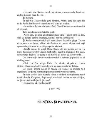 -Hai, mă, zise Sandu, omul este sincer, cum ne-a dat banii, ne
dădea i aurul dacă-l avea…ș
i plecară.Ș
În trei zile Tatace dădu gata fântâna. Primul care bău apă din
ea fu Radu Banii care-i chemă pe to i cinci i le zise:ț ș
-Jurământul haiducului este sfânt! Cine-l încalcă nu mai merită
să trăiască.
To i ascultau cu sufletul la gură.ț
-Acest om, i arătă cu degetul mare spre Tatace care sta jos,ș
sleit de puteri, cerând îndurare, nu mai merită să trăiască!
i Radu scoase pistolul i-i trase câteva focuri în piept. TataceȘ ș
căzu jos ca un butuc, alături de fântâna pe care-o săpase i-i ro iș ș
apa cu sângele care se prelingea peste vizduri.
- ine i minte, le strigă Radu Banii, de azi încolo aici se vaȚ ț
numi Fântâna Ho ilor! Acum lua i le ul acest i îngropa i-l în deal,ț ț ș ș ț
sub cetatea dacilor, iar peste el să pune i un covor de iarbă verde…ț
Cei patru ho i, luară corpul mortului la spinare i plecară cu elț ș
să-l îngroape.
-Fără cruce!-le strigă Radu. Eu rămân să păzesc ce-am
strâns…Dacă deschide vreunul gura, va avea soarta lui Tatace.
Cei patru urcară dealul în tăcere cu Tatace în spinare i-lș
îngropară, iar peste mormânt puseră un strat verde de iarbă.
În acea tăcere, doar soarele vărsa o căldură înăbu itoare pesteș
toată câmpia. Cei patru, după ce- i terminară treaba, se a ezară jos,ș ș
se terseră de nădu eală i ziseră:ș ș ș
-Dumnezeu să-l odihnească!
5 nov.1970
PRINȚESA I PATEFONULȘ
29
29
 