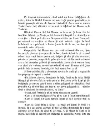 Pe timpuri imemorabile când satul nu luase înfă i area deț ș
astăzi, trăia în Dealul Piscului un om ce- i pusese gospodăria peș
loturie proaspăt dăruite de boierul Lixăndrel. Acest om se numea
Tudor Dobre; to i sătenii îi ziceau mai pe în elesul lor, Duran, de laț ț
Tudoran.
Bătrânul Duran, fiul lui Motroc, se însurase i luase fata luiș
Ion Stan Stănică, pe Maria, o fată harnică i bogată. La rândul lor auș
avut i ei o fiică, pe Lefterica. Se spune că fata era foarte frumoasă,ș
pe măsură ce cre tea se făcea i mai mândră. Ie ea la horăș ș ș
îmbrăcată ca o prin esă cu haine esute în fir de aur, cu fote i iiț ț ș
numai de mâna ei esute.ț
Gospodăria lui Duran era cea mai arătoasă din sat, aseș
hectare de pământ, ase perechi de boi , două cârduri de oi cu douăș
stâne, zece vaci breze, patru cai, bri că i alte i alte acareturi,ș ș ș
pătule cu porumb, magazii de grâu i saivan. +i din toată strânsuraș
asta a lui cumpăra galbeni i mahmudele, zicea el că toate-n lumeș
vor pieri, dar valoare aurului niciodată! +i aurul îl topea i-l ineaș ț
pitit în lada de zestre în odaie, să-i facă zestre fetei cu el.
ŞI într-una din zile o chemă pe nevastă în tindă I o rugă să iaș
loc pe prag să-I spună o vorbă:
-Fă, Mario, zice el, îmbujorat la fa ă, fusei pe la na u Ghi ăț ș ț
Băngoi i uite ce aflai: a venit atra lui Polizache de la Ru i i dinș ș ș ș
bulgărele de aur pe care-l avea, a tăiat gologani să-i deschidă fetei
prăvălie. Ce-ai zice dacă am face i noi ceva gologani să-i trântimș
fetei o cârciumă în centrul satului, pe Linie?
-Măăă, sări femeia la el, să nu te păcălească iganii!ț
-Cum o să mă păcălească? Fac i eu cum a făcut na u Băngoi!ș ș
-Cum a făcut? Se dădu femeia lângă el să-l asculte mai cu
aten ie.ț
-Cum să facă? Bine a făcut! I-a băgat pe igani în beci, i-aț
încuiat, le-a dat aurul, cărbuni i foc i până diminea a le-a tocatș ș ț
gălbenei de-un ban, de cinci i de zece. A i plecat la Ru i să iaș ș ș
marfă, deschide i depozit de cherestea i cârciumă! Omul ăsta areș ș
3
3
 