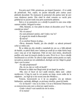 Era prin anul 1946, primăvara, pe timpul foametei…O zi caldă
de primăvară. Noi, copiii, ne jucam descul i prin curtea caseiț
părăsită decurând. Ne mutasem în pomostul din partea tatei i aiciș
casa rămăsese pustie. Din când în când veneam cu vacile prin
grădină i ne jucam toată ziua prin acareturile părăsite.ș
Într-o zi ne pomenim cu o căru ă la poartă în care erau ni teț ș
oameni străini. Strigară la mine:
-Măi, băiatule, ia vino până în drum să discutăm ceva! Tu mă
cuno ti pe mine?ș
-Nu vă cunosc!
-Eu sunt primarul satului, mă! Unde e tac’to?
-E sergent de stradă la Bucure ti!ș
- i mă-ta?Ș
-E cu unchiul Stancu la plug…
-Dă-te, domnule Nardie, jos din căru ă!- se adresă primarulț
celui ce mâna caii.
i se dădu jos din căru ă o matahală de om cu o fa ă pătratăȘ ț ț
de bandit, cu părul lăie care-i atârna pe ceafă i cu ni te haine largiț ș ș
care-i stau pe el de împrumut. Fără să mai zică nimic, deschiseră
por ile cele mari i traseră căru a în curte. Privii la ei. Era o căru ăț ș ț ț
mocănească cu coviltir. În câteva clipe umplu curtea pustie cu copii,
nevastă-sa aruncă jos tot calabalâcul, dezlegă caii i-i băgă în grajd.ș
Apoi veni la mine:
-Tu e ti proprietarul?ș
-Da, zic eu, dar ce vre i să face i?ț ț
Primarul se dădu mai lângă mine i-mi opti la ureche:ș ș
-Mă, zice el încet să nu-l audă nimeni, ă tia sunt jidaniș
moldoveni, îi bag în casă la voi pentru un timp, avem ordin de la
stăpânire…au fugit i ei de seceta asta din Moldova…ș
Femeia, înzorzonztă cu ii i cu panglici, era pe măsuraș
bărbatului, oache ă, dălângă, cu picioare rotofeie, grasă i înaltă.ș ș
-Ce să facem?- vine ea la mine. Că ne-a blestemat Dumnezeu
cu nenorocirea asta care a căzut pe capul nostru…
-Unde-i cheia?-veni namila de om la mine.
-E la mama!
30
30
 