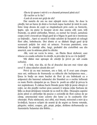 -Du-te i spune-i mă-tii c-o cheamă primarul până aici!ș
- i vacilor ce le fac?Ș
-Lasă că avem noi grijă de ele!
Dar namila de om nu mai a teptă nicio cheie. Se duse laș
căru ă, luă un baros i dintr-o lovitură rupse lacătul i intră în casă.ț ș ș
Între timp droaia de copii se răspândiseră prin curte ca furnicile,
apte, opt, nu putui la început să-mi dau seama câ i sunt, to iș ț ț
frumo i, cu părul cârlion at, blonzi, ca nemul lui Izrael, jumuleauș ț
ceapa ciorii crescută pe lângă gard i-o băgau în gură i-o mestecauș ș
ca le ina ii…Apoi se urcară în ni te salcâmi i începură să culeagăș ț ș ș
flori albe, îmbobocite. Doi dintre ei se dădură lângă gard i- iș ș
scoseseră pu ele lor mici să urineze. N-aveau pantaloni, erauț
îmbrăca i în cămă i albe, largi, probabil din ciolofibră sau dinț ș
americă, care le-atârnau până la călcâie.
-Bă, veni un vecin la mine, un flăcău făcut războiul, care
trăsese cu coada ochiului în căru ă, ia prive te i tu ce-i în u le !ț ș ș ș ș ț
Mă dădui mai aproape de căru ă i privii pe sub coadaț ș
ochiului.
-E o fată, zise ăla, să fiu al dracului dac-am mai văzut a aș
ceva! E zâna-zânelor căzută din cer!
Privii i eu mai insistent, era o fată, să fi avut cam cinspreș
zece ani, strălucea de frumuse e ca nălucile din închipuirea mea…ț
inea în bra e un mare buchet de flori i era îmbrăcată ca oț ț ș
arăpoaică din haremul sultanului din Stambul cu o rochie înflorată
cu toate florile câmpului pe ea. inea în poală un că el i privea laț ț ș
noi nepăsătoare. Îi cădeau bucle blonde peste fa ă i peste obrajii eiț ș
ro ii, iar din piep ii rochiei prea sumară îi ie eau ni te urloaie deș ț ș ș ț
â e ca două delu oare rotunde i cu mo în sfârc. Deasupra capuluiț ț ș ș ț
peste părul ei cârlion at î i pusese o coroni ă de flori culese de peț ș ț
câmp, amestecând toate culorie din lume ca în cusăturile iilor
oltene ti. Piele nărânzată, nici albă, nici brună, mirosind a mirt i-aș ș
levăn ică, lucea-n sclipiri de aramă i de argint cu forme rotunde,ț ș
pârguite; mâini, coapse, gât, piept, pulpe, doldora defrumuse e caț
iluminările Sulamitei din Biblie…
31
31
 