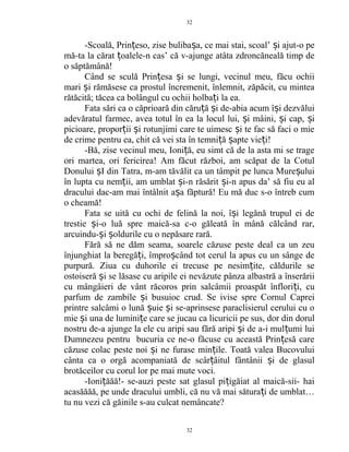 -Scoală, Prin eso, zise buliba a, ce mai stai, scoal’ i ajut-o peț ș ș
mă-ta la cărat oalele-n cas’ că v-ajunge atâta zdroncăneală timp deț
o săptămână!
Când se sculă Prin esa i se lungi, vecinul meu, făcu ochiiț ș
mari i rămăsese ca prostul încremenit, înlemnit, zăpăcit, cu minteaș
rătăcită; tăcea ca bolângul cu ochii holba i la ea.ț
Fata sări ca o căprioară din căru ă i de-abia acum î i dezvăluiț ș ș
adevăratul farmec, avea totul în ea la locul lui, i mâini, i cap, iș ș ș
picioare, propor ii i rotunjimi care te uimesc i te fac să faci o mieț ș ș
de crime pentru ea, chit că vei sta în temni ă apte vie i!ț ș ț
-Bă, zise vecinul meu, Ioni ă, eu simt că de la asta mi se trageț
ori martea, ori fericirea! Am făcut război, am scăpat de la Cotul
Donului I din Tatra, m-am tăvălit ca un tâmpit pe lunca Mure uluiș ș
în lupta cu nem ii, am umblat i-n răsărit i-n apus da’ să fiu eu alț ș ș
dracului dac-am mai întâlnit a a făptură! Eu mă duc s-o întreb cumș
o cheamă!
Fata se uită cu ochi de felină la noi, î i legănă trupul ei deș
trestie i-o luă spre maică-sa c-o găleată în mână călcând rar,ș
arcuindu- i oldurile cu o nepăsare rară.ș ș
Fără să ne dăm seama, soarele căzuse peste deal ca un zeu
înjunghiat la beregă i, împro când tot cerul la apus cu un sânge deț ș
purpură. Ziua cu duhorile ei trecuse pe nesim ite, căldurile seț
ostoiseră i se lăsase cu aripile ei nevăzute pânza albastră a înserăriiș
cu mângâieri de vânt răcoros prin salcâmii proaspăt înflori i, cuț
parfum de zambile i busuioc crud. Se ivise spre Cornul Capreiș
printre salcâmi o lună uie i se-aprinsese paraclisierul cerului cu oș ș
mie i una de lumini e care se jucau ca licuricii pe sus, dor din dorulș ț
nostru de-a ajunge la ele cu aripi sau fără aripi i de a-i mul umi luiș ț
Dumnezeu pentru bucuria ce ne-o făcuse cu această Prin esă careț
căzuse colac peste noi i ne furase min ile. Toată valea Bucovuluiș ț
cânta ca o orgă acompaniată de scâr âitul fântânii i de glasulț ș
brotăceilor cu corul lor pe mai mute voci.
-Ioni ăăă!- se-auzi peste sat glasul pi igăiat al maică-sii- haiț ț
acasăăăă, pe unde dracului umbli, că nu vă mai sătura i de umblat…ț
tu nu vezi că găinile s-au culcat nemâncate?
32
32
 
