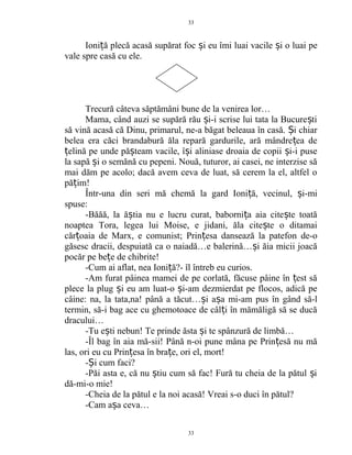 Ioni ă plecă acasă supărat foc i eu îmi luai vacile i o luai peț ș ș
vale spre casă cu ele.
Trecură câteva săptămâni bune de la venirea lor…
Mama, când auzi se supără rău i-i scrise lui tata la Bucure tiș ș
să vină acasă că Dinu, primarul, ne-a băgat beleaua în casă. i chiarȘ
belea era căci brandabură ăla repară gardurile, ară mândre ea deț
elină pe unde pă team vacile, î i aliniase droaia de copii i-i puseț ș ș ș
la sapă i o semănă cu pepeni. Nouă, tuturor, ai casei, ne interzise săș
mai dăm pe acolo; dacă avem ceva de luat, să cerem la el, altfel o
pă im!ț
Într-una din seri mă chemă la gard Ioni ă, vecinul, i-miț ș
spuse:
-Băăă, la ă tia nu e lucru curat, baborni a aia cite te toatăș ț ș
noaptea Tora, legea lui Moise, e jidani, ăla cite te o ditamaiș
căr oaia de Marx, e comunist; Prin esa dansează la patefon de-oț ț
găsesc dracii, despuiată ca o naiadă…e balerină… i ăia micii joacăș
pocăr pe be e de chibrite!ț
-Cum ai aflat, nea Ioni ă?- îl întreb eu curios.ț
-Am furat pâinea mamei de pe corlată, făcuse pâine în est săț
plece la plug i eu am luat-o i-am dezmierdat pe flocos, adică peș ș
câine: na, la tata,na! până a tăcut… i a a mi-am pus în gând să-lș ș
termin, să-i bag ace cu ghemotoace de câl i în mămăligă să se ducăț
dracului…
-Tu e ti nebun! Te prinde ăsta i te spânzură de limbă…ș ș
-Îl bag în aia mă-sii! Până n-oi pune mâna pe Prin esă nu măț
las, ori eu cu Prin esa în bra e, ori el, mort!ț ț
- i cum faci?Ș
-Păi asta e, că nu tiu cum să fac! Fură tu cheia de la pătul iș ș
dă-mi-o mie!
-Cheia de la pătul e la noi acasă! Vreai s-o duci în pătul?
-Cam a a ceva…ș
33
33
 