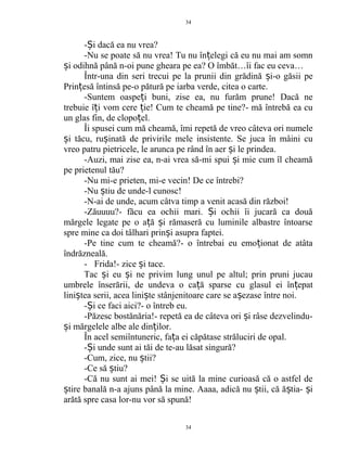 - i dacă ea nu vrea?Ș
-Nu se poate să nu vrea! Tu nu în elegi că eu nu mai am somnț
i odihnă până n-oi pune gheara pe ea? O îmbăt…îi fac eu ceva…ș
Într-una din seri trecui pe la prunii din grădină i-o găsii peș
Prin esă întinsă pe-o pătură pe iarba verde, citea o carte.ț
-Suntem oaspe i buni, zise ea, nu furăm prune! Dacă neț
trebuie î i vom cere ie! Cum te cheamă pe tine?- mă întrebă ea cuț ț
un glas fin, de clopo el.ț
Îi spusei cum mă cheamă, îmi repetă de vreo câteva ori numele
i tăcu, ru inată de privirile mele insistente. Se juca în mâini cuș ș
vreo patru pietricele, le arunca pe rând în aer i le prindea.ș
-Auzi, mai zise ea, n-ai vrea să-mi spui i mie cum îl cheamăș
pe prietenul tău?
-Nu mi-e prieten, mi-e vecin! De ce întrebi?
-Nu tiu de unde-l cunosc!ș
-N-ai de unde, acum câtva timp a venit acasă din război!
-Zăuuuu?- făcu ea ochii mari. i ochii îi jucară ca douăȘ
mărgele legate pe o a ă i rămaseră cu luminile albastre întoarseț ș
spre mine ca doi tâlhari prin i asupra faptei.ș
-Pe tine cum te cheamă?- o întrebai eu emo ionat de atâtaț
îndrăzneală.
- Frida!- zice i tace.ș
Tac i eu i ne privim lung unul pe altul; prin pruni jucauș ș
umbrele înserării, de undeva o ca ă sparse cu glasul ei în epatț ț
lini tea serii, acea lini te stânjenitoare care se a ezase între noi.ș ș ș
- i ce faci aici?- o întreb eu.Ș
-Păzesc bostănăria!- repetă ea de câteva ori i râse dezvelindu-ș
i mărgelele albe ale din ilor.ș ț
În acel semiîntuneric, fa a ei căpătase străluciri de opal.ț
- i unde sunt ai tăi de te-au lăsat singură?Ș
-Cum, zice, nu tii?ș
-Ce să tiu?ș
-Că nu sunt ai mei! i se uită la mine curioasă că o astfel deȘ
tire banală n-a ajuns până la mine. Aaaa, adică nu tii, că ă tia- iș ș ș ș
arătă spre casa lor-nu vor să spună!
34
34
 