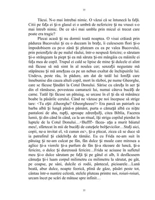 Tăcui. N-o mai întrebai nimic. O văzui că se întunecă la fa ă.ț
Citii pe fa a ei i-n glasul ei o umbră de nefericire i nu vrusei s-oț ș ș
mai întreb nimic. De ce să-i mai umblu prin micul ei trecut care
poate era tragic?
Plecai acasă i nu dormii toată noaptea. O visai crăiasă prinș
pădurea Bucovului i eu o duceam în bra e, îi culesesem flori i-oș ț ș
împodobisem ca pe-o zână i pluteam cu ea pe valea Bucovului,ș
prin poieni ele de pe malul râului, într-o nespusă fericire; o sărutamț
i-o strângeam la piept i ea mă săruta i-mi mângâia cu mâinile eiș ș ș
fa a mea de copil. Trupul ei cald se lipise de mine i dulcele ei alintț ș
mă făcuse să mă simt în al noulea cer; senza ii negustate măț
stăpâneau i mă ame eau ca pe un nebun exaltat de închipuirile lui.ș ț
Undeva, peste râu, în pădure, am dat de tatăl lui Ioni ă careț
înnebunise din cauza altuli copil, mort în război, pe nume Gheorghe,
care se făcuse ăndări la Cotul Donului. Sărise cu căru a în aer iț ț ș
din el rămăsese, povesteau camarazii lui, numai câteva bucă i deț
carne. Tatăl î i făcuse un pătuiag, se urcase în el i da să mănânceș ș
boabe la păsările cerului. Când ne văzuse pe noi începuse să strige
tare: <Tu e ti ,Gheorghe? Gheorgheeee!> Era parcă un patriarh cuș
barba albă i lungă până-n pământ, purta o căma ă albă cu ni teș ș ș
pantaloni de aba, rup i, aproape zdren ui i, citea Biblia, Facereaț ț ț
lumii, i din când în când, ca la un ritual, î i striga copilul pierdut înș ș
luptele de la Cotul Donului…<Bufff!- făcea- a a a murit băiatulș
meu!, sfârtecat în mii de bucă i de catu ele bol evicilor…Sta i aici,ț ș ș ț
copii, ne-a invitat el, vă cunun eu>, i-a plecat, zicea că se duce săș
ia patrafirul i cădelni a de tămâie. Eu cu Frida ne-am suit înș ț
pătuiag i ne-am culcat pe fân, fân dulce i moale care mirosea aș ș
aglice i-a viorele i-a parfum de fân i-a răcoare de luncă, i-aș ș ș ș
fericire, o dulce i dureroasă fericire…Frida se aciuase în sufletulș
meu i-o dulce sărutam pe fa ă i pe gâtul ei alb, îi desfăcusemș ț ș
căma a i-i luam corpul milimetru cu milimetru la sărutat, pe gât,ș ș
pe coapse, pe sâni, dulcile ei rodii, pântecul, picioarele…Lună
beată, abur dulce, noapte feerică, plină de gâze, păsări peste tot,
cântau într-o nuntire celestă, stelele pluteau printre noi, roiuri-roiuri,
urcam încet pe scări de mătase spre infinit…
35
35
 