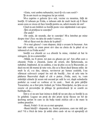<Gata, veni umbra nebunului, trezi- i-vă c-am sosit!>ț
i m-am trezit cu imaginea lui pe retină.Ș
M-a cuprins o gelozie i-o ură, vecine cu moartea, fa ă deș ț
Ioni ă. O iubeam pe Frida, o iubeam atât de mult încât a fi făcutț ș
acum ceea ce zicea că face Ione ă pentru ea, adică moarte de om!ț
Când m-am întâlnit cu Ioni ă peste vreo săptămână i-am spus:ț
- tii că prin esa te cuno te?Ș ț ș
-De unde?
-De unde, de neunde, dar te cuno te! M-a întrebat pe mineș
despre tine! Zice: nu tiu de unde-l cunosc…ș
-Mi-ai făcut rost de cheia de la pătul?
-N-o mai găsesc!- i-am răspuns, de i o aveam în buzunar. Amș
luat altă vorbă, ce eram prost să-i dau eu cheia de la pătul să se
iubească el cu Frida acolo?
Ioni ă s-a chiorât ce s-a chiorât la mine, văzând că bat înț
retragere, i m-a amenin at:ș ț
-Măăă, nu fi prost, tot pun eu gheara pe ea! Am aflat cum o
cheamă. Frida o cheamă, nume de orient, din eherezada, euȘ
nababul, împăratul, i ea cadâna, o iau i plec cu ea la Bucure ti, ceș ș ș
dacă nu-mi dă mama i tata voie, ăla ce-a făcut dacă ineau atâta deș ț
mult la el, s-a dus, săracu, nevinovat pe lumea cealaltă, I-au
sfârtecat celovecii corpul îm mii de bucă i…Are să urle tata înț
pădurea Bucovului după el cât o putea…Frida, auzi, tu, i-am
mătră it câinele i acum mă ascund pe sală la voi, după scândurileș ș
podului ca s-aud ce vorbesc ei în casă… Sunt de prin păr ileț
Tecuciului, ea a fost prin Ardeal, pe Valea Mure ului, nu tiu cu ceș ș
ocazie că poveste te i plânge i gesticulează i se ceartă cuș ș ș ș
buliba a ăla…ș
Într-o zi ne-am luat inima-n din i I ne-am dus cu Ioni ă la eaț ș ț
în grădină. Legase un pre de doi pruni i- i făcuse un fel deș ș ș
ezlong aerian în care se da hu a toată ziulica cât e de mare laș ț
umbra prunilor.
-Bună, Frida!- îi zic eu ca mai apropiat.
-Bună băie i!- răspunde ea, foarte prietenos, cam rar da i pe-ț ț
aici! Vă e frică de ăsta- i arătă către casă- să nu vă apropia i căș ț
36
36
 