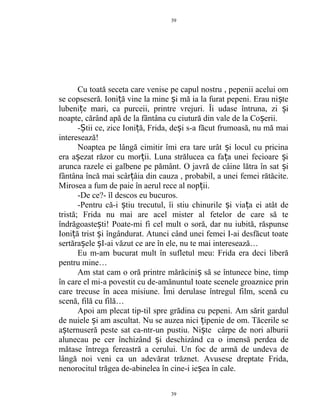 Cu toată seceta care venise pe capul nostru , pepenii acelui om
se copseseră. Ioni ă vine la mine i mă ia la furat pepeni. Erau ni teț ș ș
lubeni e mari, ca purceii, printre vrejuri. Îi udase întruna, zi iț ș
noapte, cărând apă de la fântâna cu ciutură din vale de la Co erii.ș
- tii ce, zice Ioni ă, Frida, de i s-a făcut frumoasă, nu mă maiȘ ț ș
interesează!
Noaptea pe lângă cimitir îmi era tare urât i locul cu pricinaș
era a ezat răzor cu mor ii. Luna strălucea ca fa a unei fecioare iș ț ț ș
arunca razele ei galbene pe pământ. O javră de câine lătra în sat iș
fântâna încă mai scâr âia din cauza , probabil, a unei femei rătăcite.ț
Mirosea a fum de paie în aerul rece al nop ii.ț
-De ce?- îl descos eu bucuros.
-Pentru că-i tiu trecutul, îi stiu chinurile i via a ei atât deș ș ț
tristă; Frida nu mai are acel mister al fetelor de care să te
îndrăgoaste ti! Poate-mi fi cel mult o soră, dar nu iubită, răspunseș
Ioni ă trist i îngândurat. Atunci când unei femei I-ai desfăcut toateț ș
sertăra ele I-ai văzut ce are în ele, nu te mai interesează…ș ș
Eu m-am bucurat mult în sufletul meu: Frida era deci liberă
pentru mine…
Am stat cam o oră printre mărăcini să se întunece bine, timpș
în care el mi-a povestit cu de-amănuntul toate scenele groaznice prin
care trecuse în acea misiune. Îmi derulase întregul film, scenă cu
scenă, filă cu filă…
Apoi am plecat tip-til spre grădina cu pepeni. Am sărit gardul
de nuiele i am ascultat. Nu se auzea nici ipenie de om. Tăcerile seș ț
a ternuseră peste sat ca-ntr-un pustiu. Ni te cârpe de nori alburiiș ș
alunecau pe cer închizând i deschizând ca o imensă perdea deș
mătase întrega fereastră a cerului. Un foc de armă de undeva de
lângă noi veni ca un adevărat trăznet. Avusese dreptate Frida,
nenorocitul trăgea de-abinelea în cine-i ie ea în cale.ș
39
39
 