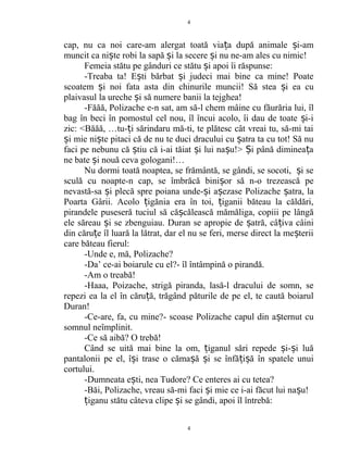 cap, nu ca noi care-am alergat toată via a după animale i-amț ș
muncit ca ni te robi la sapă i la secere i nu ne-am ales cu nimic!ș ș ș
Femeia stătu pe gânduri ce stătu i apoi îi răspunse:ș
-Treaba ta! E ti bărbat i judeci mai bine ca mine! Poateș ș
scoatem i noi fata asta din chinurile muncii! Să stea i ea cuș ș
plaivasul la ureche i să numere banii la tejghea!ș
-Făăă, Polizache e-n sat, am să-l chem mâine cu făurăria lui, îl
bag în beci în pomostul cel nou, îl încui acolo, îi dau de toate i-iș
zic: <Băăă, …tu- i sărindaru mă-ti, te plătesc cât vreai tu, să-mi taiț
i mie ni te pitaci că de nu te duci dracului cu atra ta cu tot! Să nuș ș ș
faci pe nebunu că tiu că i-ai tăiat i lui na u!> i până diminea aș ș ș Ș ț
ne bate i nouă ceva gologani!…ș
Nu dormi toată noaptea, se frământă, se gândi, se socoti, i seș
sculă cu noapte-n cap, se îmbrăcă bini or să n-o trezească peș
nevastă-sa i plecă spre poiana unde- i a ezase Polizache atra, laș ș ș ș
Poarta Gârii. Acolo igănia era în toi, iganii băteau la căldări,ț ț
pirandele puseseră tuciul să că călească mămăliga, copiii pe lângăș
ele săreau i se zbenguiau. Duran se apropie de atră, câ iva câiniș ș ț
din căru e îl luară la lătrat, dar el nu se feri, merse direct la me teriiț ș
care băteau fierul:
-Unde e, mă, Polizache?
-Da’ ce-ai boiarule cu el?- îl întâmpină o pirandă.
-Am o treabă!
-Haaa, Poizache, strigă piranda, lasă-l dracului de somn, se
repezi ea la el în căru ă, trăgând păturile de pe el, te caută boiarulț
Duran!
-Ce-are, fa, cu mine?- scoase Polizache capul din a ternut cuș
somnul neîmplinit.
-Ce să aibă? O trebă!
Când se uită mai bine la om, iganul sări repede i- i luăț ș ș
pantalonii pe el, î i trase o căma ă i se înfă i ă în spatele unuiș ș ș ț ș
cortului.
-Dumneata e ti, nea Tudore? Ce enteres ai cu tetea?ș
-Băi, Polizache, vreau să-mi faci i mie ce i-ai făcut lui na u!ș ș
iganu stătu câteva clipe i se gândi, apoi îl întrebă:ț ș
4
4
 