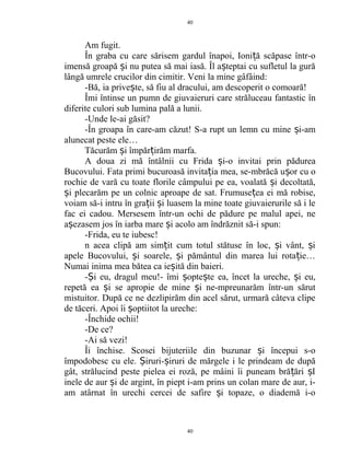 Am fugit.
În graba cu care sărisem gardul înapoi, Ioni ă scăpase într-oț
imensă groapă i nu putea să mai iasă. Îl a teptai cu sufletul la gurăș ș
lângă umrele crucilor din cimitir. Veni la mine gâfâind:
-Bă, ia prive te, să fiu al dracului, am descoperit o comoară!ș
Îmi întinse un pumn de giuvaieruri care străluceau fantastic în
diferite culori sub lumina pală a lunii.
-Unde le-ai găsit?
-În groapa în care-am căzut! S-a rupt un lemn cu mine i-amș
alunecat peste ele…
Tăcurăm i împăr irăm marfa.ș ț
A doua zi mă întâlnii cu Frida i-o invitai prin pădureaș
Bucovului. Fata primi bucuroasă invita ia mea, se-mbrăcă u or cu oț ș
rochie de vară cu toate florile câmpului pe ea, voalată i decoltată,ș
i plecarăm pe un colnic aproape de sat. Frumuse ea ei mă robise,ș ț
voiam să-i intru în gra ii i luasem la mine toate giuvaierurile să i leț ș
fac ei cadou. Mersesem într-un ochi de pădure pe malul apei, ne
a ezasem jos în iarba mare i acolo am îndrăznit să-i spun:ș ș
-Frida, eu te iubesc!
n acea clipă am sim it cum totul stătuse în loc, i vânt, iț ș ș
apele Bucovului, i soarele, i pământul din marea lui rota ie…ș ș ț
Numai inima mea bătea ca ie ită din baieri.ș
- i eu, dragul meu!- îmi opte te ea, încet la ureche, i eu,Ș ș ș ș
repetă ea i se apropie de mine i ne-mpreunarăm într-un sărutș ș
mistuitor. După ce ne dezlipirăm din acel sărut, urmară câteva clipe
de tăceri. Apoi îi optiitot la ureche:ș
-Închide ochii!
-De ce?
-Ai să vezi!
Îi închise. Scosei bijuteriile din buzunar i începui s-oș
împodobesc cu ele. iruri- iruri de mărgele i le prindeam de dupăȘ ș
gât, strălucind peste pielea ei roză, pe mâini îi puneam bră ări Iț ș
inele de aur i de argint, în piept i-am prins un colan mare de aur, i-ș
am atârnat în urechi cercei de safire i topaze, o diademă i-oș
40
40
 