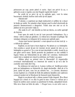 prinsesem pe cap, peste părul ei auriu. Apoi am privit la ea, o
gătisem ca pe-o regină, cea mai bogată regină din lume!
Se sculă i se privi i ea în oglinda apei, veni la mineș ș
bucuroasă, râzând; închise iară ochii i-mi opti:ș ș
-Sărută-mă!
O sărutai, o cuprinsei pe după mijlocelul ei sub ire i o duseiț ș
în bra e pe iarbă. Ne uitarăm clipe întregi unul la altul electriza i deț ț
puterea dumnezeiască a dragostei. Toată ziua am stat cu ea în
pădure i mi-a povestit via a ei.ș ț
-De unde le ai?- mă întrebă ea într-un târziu, cu ochii aprin Iș
de fericire.
I-am spus de unde le am i i-am povestit întâmplarea. Ea aș
rămas câteva clipe pe gânduri, s-a ridicat i a început să plângă. Î iș ș
smulgea mărgean cu mărgean i le arunca pe oglinda apei.ș
-Astea sunt lucruri spurcate!- a mai apucat ea să mai zică i s-ș
a ridicat i a plecat.ș
Supărat, eu am luat-o încet după ea. Nu tiam ce s-a întâmplat.ș
Am condus-o acasă i-am tot insistat să-mi spună i mie ce s-aș ș
întâmplat cu gestul ei. N-a vrut să mai deschidă o vorbă. Acasă la ea
am găsit zarvă mare. eful postului de jandarmi cu doi solda i îiȘ ț
legase butuc pe balaoache i pe so ie i-i arestase, încărcaserăș ș ț ș
copiii într-o ma ină să-i ducă la orfelinat, iar Fridei i-au spus:ș
-Mâine pleci cu primul tren la Bucure ti! O organiza ieș ț
evreiască interna ională s-a interesat de soarta ta i te-a dat înț ș
custodie unei rude din Cluj.
Se strânsese tot satul pe ei. Lumea vorbea că Ioni ă povestiseț
prin sat întâmplarea cu bijuteriile i, după declara ia dată de el laș ț
post, eful de post, care era pe urmele lor, , i-a arestat, deoareceș
aveau legături cu o bandă de ho i din pădurea andăra care spărseseț ț
conacul mo iei de la Mozăceni i furaseră toate bijuteriile.ș ș
După ce au plecat to i, a rămas numai Frida singură. i-a făcutț Ș
bagajul i a doua zi s-a dus la gară la tren. Cineva o văzuse pe oș
bancă la umbra unor castani cu patefonul în bra e, a teptând trenul.ț ș
Mie mi-a lăsat un bilet de adio. < Dragul meu, te-am iubit cum n-
41
41
 