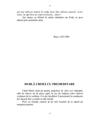 am mai iubit pe nimeni în via a mea! Dar iubirea noastră n-areț
viitor, tu e ti încă un copil nevinovat…Adio!>ș
Am rămas cu biletul în mână căutând-o pe Frida ca pe-o
nălucă prin amintirile mele.
Râca, 5.03.1986
DUBLĂ CRIMĂ CU PREMEDITARE
Când Marin intră pe poarta pu căriei i văzu ce-l a teaptă,ș ș ș
oftă de câteva ori i puse capul în jos de ru ineaș ș celor câtorva
vizitatori de la vorbitor. Cei doi înso itori îl prezentară la conducereț
i-l duseră într-o celulă cu al i clien i.ș ț ț
Privi cu triste e camera i pe noii locatari i se a eză peț ș ș ș
marginea patului.
42
42
 