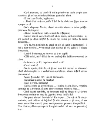 -Ce-i, me tere, cu tine?- îl luă în primire un vecin de pat careș
sta culcat I privea prin deschizătura geamului afară.ș
-E rău!-zise Marin, îngândurat.
-... i-ai tăiat muierea,mă?- îl luă la întrebări un igan care seț ț
apropie de el.
-Nu!- răspunse Marin, obosit de-atâta drum cu duba poli ieiț
prin toate hârtoapele.
-Atunci ce-ai făcut, mă?- se resti la el iganul.ț
-Nimic, stai să vezi, lăsa i-mă să-mi revin, sunt obosit rău, n-ț
am dormit de două nop i!ț i n-am pus nimic pe limbă de-acumȘ
două zile…
-Iote-te, bă, nenicule, tu crezi că aici ai venit la restaorant?- îl
luă la rost tuciuriul. Avea nasul tăiat în două i to i ceilal i îi ziceauș ț ț
Bondoace.
-Lasă-l, Bondoace, tu nu vezi că e un copil!
-Câ i ani ai, mă?- îl luă la rost un ho din Brăila cu o mutră deț ț
clovn.
-În ianuarie pe 15, împlinesc două zeci!
-Crud, vericu!
-Nu te speria, tăticule, că i aici sunt tot oameni ca dincolo!-ș
căută să-l mângâie cu o vorbă bună un bătrân, căruia to i îI ziceauț
pensionarul.
- i cât i-au dat, bă?- insistă Bondoace.Ș ț
-Douăzeci i cinci pe muchie!ș
-Deci e crimă, nenicule!
-Dublă crimă cu premeditare…- îngână Marin încet, repetând
sentin a de la tribunal. i asta dintr-o simplă prostie a mea…ț Ș
Când auziră sentin a, se strânseră to i pe lângă el i tăcură.ț ț ș
Bondoace aprinse un muc de igară i trecu în fa a lui:ț ș ț
-Nu pune nimeni întrebările! Eu le pun…Cu noi să fii sincer,
nenicule, c-ai bulit-o, ai în eles? i dă-i drumu ce i cum, că noiț Ș ș
avem un scriitor care- i pune toată povestea pe note i-o publică…ț ș
Nea Nistore, dă-te-aproape i înregistrează-l…să vezi ce poveste- iș ț
iese…
43
43
 