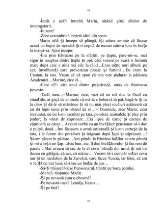 -Încât e azi?- întrebă Marin, uitând irul zilelor deș
interogatorii.
-În zece!
-Zece octombrie!- repetă altul din spate.
Marin oftă i începu să plângă, î i aduse aminte că lăsaseș ș
acasă un bujor de nevastă i-o copilă de numai câteva luni în bra eș ț
la maică-sa. Apoi începu:
-Era prin februarie pe la sfâr it, pe apte, pare-mi-se, maiș ș
sigur în noaptea dintre apte i opt, căci venise pe seară o furtunăș ș
mare după care a nins trei zile la rând…Erau ni te nori alburii peș
cer, învolbura i care prevesteau ploaie i furtună…Eu eram laț ș
Canton, la tata. Vreau să vă spun că tata este pădurar la pădurea
Academiei…Marine, zice el…
-Care el?- sări unul dintre pu căria i, atras de frumoasaș ș
poveste.
-Tatăl meu…<Marine, zice, vezi că eu mă duc la Ocol cu
situa iile, ai grijă de animale că mă-ta e bolnavă în pat, bagă-le i tuț ș
la obor i dă-le să mănânce i să nu mai pleci nicăieri astăseară căș ș
iar dă lupii iama prin oborul de oi…> Domnule, zice Marin, cam
încruntat, eu nu l-am ascultat pe tata, potolesc animalele i plec prinș
pădure la vânat de căprioare…Era lipsă de carne i carnea deș
căprioară se căuta…Aveam vorbă cu un învă ător pensionar să-i ducț
o pulpă, două…Îmi făcusem o armă artizanală i luam cartu e de laș ș
tata, i le furam din port-hart i trăgeam după api i căprioare…!ș ț ș
i-am plecat în pădure…Am pândit la Fântâna ho ilor ce-am pânditȘ ț
i mi-a ie it un ap…ăsta bun, zic, îl duc învă ătorului i fac rost deș ș ț ț ș
parale…Mai aveam să iau de la el ceva bănu i din urmă i mă totț ș
ducea cu gălăgia, că azi, că mâine… Voiam să-i cumpăr so iei cevaț
aur i un medalion de la Zuvelcă, care făcea Turcia, iar fetei, că amș
o feti ă de trei luni, să-i iau un lăn ic de aur…ț ț
-Să- i trăiască!-zise Pensionarul, trântit pe buza patului.ț
-Mersi!- răspunse Marin .
- i pe nevastă cum o cheamă?Ș
-Pe nevastă-mea? Lenu a, Ileana…ț
- i pe fată?Ș
44
44
 