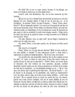 -Pe fată? De ea mi se rupe inima, începu el să plângă, am
lăsat-o în bra e la maică-sa, se uita după mine…ț
-Lasă-l, măi, nea Bondoace, hai, nu te mai smiorcăi i dă-iș
înainte…
- i am zis eu, tot e timpul ăsta posomorât, pe osea nu era niciȘ ș
ipenie de om, împu c apul, îl bag în sac i mă duc cu el laț ș ț ș
învă ător…la domnu’ Petre, că a a îl chema… <Dom’ Petre, dom’ț ș
Petre!?> i nu răspunde nimeni. Las sacul jos la poartă i mă duc săȘ ș
mă uit pe fereastră, dom’ Petre mânca cu doamna Maria, nevasta lui,
mâncau pe te cu mămăligă; el era în pijama pe scaun i doamna peș ș
pat, parc-o văd cu ochelarii la ochi cum alegea oasele…Ni te javreș
de câini mă simt i se reped la mine, eu fug la poartă cu ei târâ iș ș ș
iese i dom’ Petre.ș
-Tu e ti, Marine, zice, tu e ti, mă?- i-mi băgă o lanternă înș ș ș
ochii mei să vadă cine este.
-Eu, dom’ Petre, v-am adus marfa, zic, i încerc să ridic saculș
cu marfa.
-Bă, zice el, e-n regulă!
-Dom’ Petre, nu vă mai dau pe datorie! ti i că mai ave i să-Ș ț ț
mi mai plăti i o tran ă! Îi mai adusesem acum o lună încă oț ș
căprioară, le explică el pu căria ilor… i el nici una, nici două:ș ș Ș
<Ia ascultă, bă, mă amenin ă, înfuriat, ie nu i-e ru ine să măț ț ț ș
iei a a? Ai venit, ai băut în casa mea, i-am dat acasă vedre deș ț
rachiu i-acu tu faci pe-al dracului?> <Dom’ Petre, nu m-am făcutș
al dracului, dar îmi trebuie i mie paralele… i-apoi, rachiulș ș
dumitale numai rachiu nu era, fusese preparat cu mitilic de la negru
de fum de la combinat…ca să păcăle ti pro tii cu el…> i el niciș ș Ș
una, nici două: jap! o palmă peste fa a mea… i mă i înjură: <…tu-ț Ș ș
i mama ta de punga , tu nu păcăle ti, mă, statul cu căprioarele?ț ș ș
Las’ pe mine, dacă e a a, că te dau eu pe mâna mili iei… să- i vinăș ț ț
de hac!> i se repede i-mi ia sacul cu marfa de jos. Eu atunci,Ș ș
parcă mi-a luat cineva min ile, mă uit în toate păr ile i era unț ț ș
întuneric beznă, bătea crivă ul i se ridicau ni te nori alburii pe cer,ț ș ș
zăpada se a ezase cam de un sfert de metru, luasem cu mine o rangăș
de fier de acasă să mă păzesc de câini i nici una, nicidouă, îiș
45
45
 